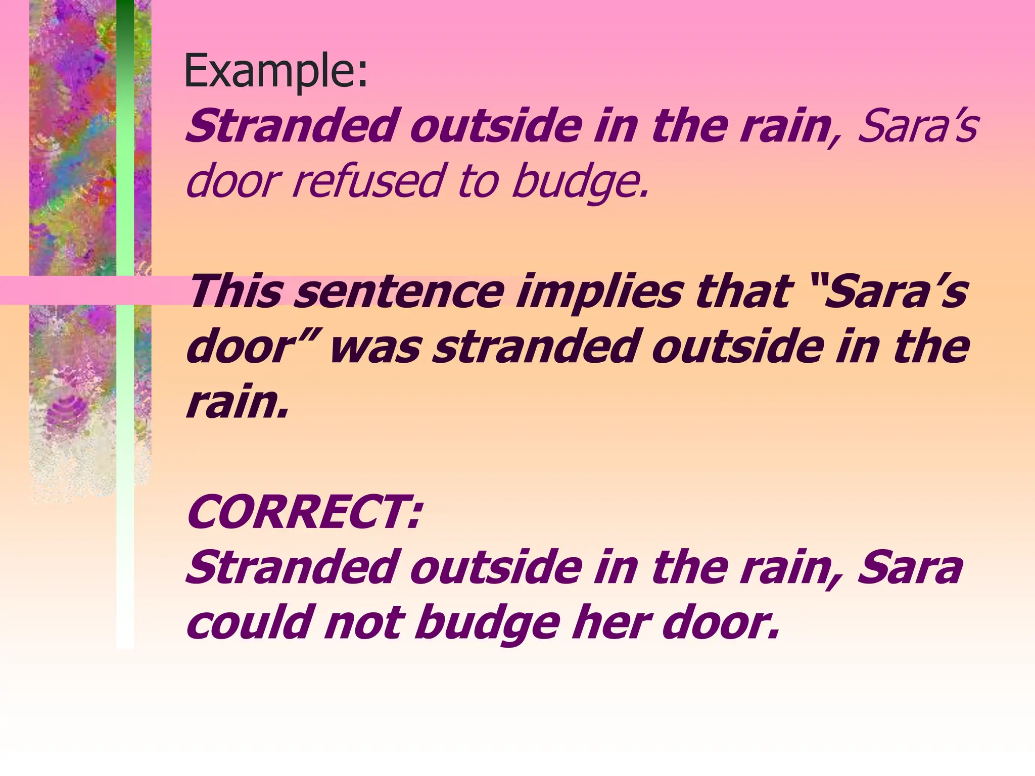 Example:
Stranded outside in the rain, Sara’s
door refused to budge.
This sentence implies that “Sara’s
door” was stranded outside in the
rain.
CORRECT:
Stranded outside in the rain, Sara
could not budge her door.
 