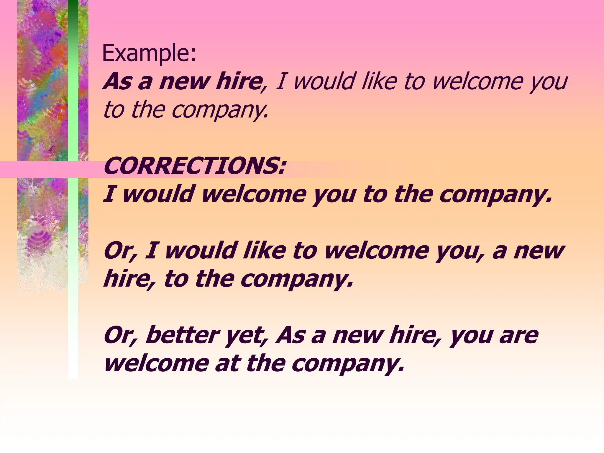 Example:
As a new hire, I would like to welcome you
to the company.
CORRECTIONS:
I would welcome you to the company.
Or, I would like to welcome you, a new
hire, to the company.
Or, better yet, As a new hire, you are
welcome at the company.
 