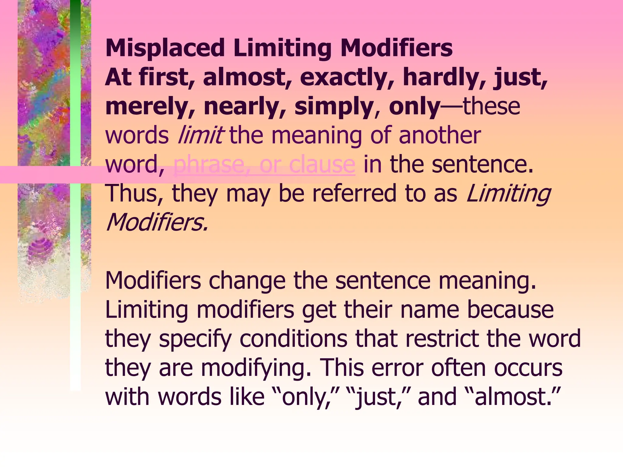 Misplaced Limiting Modifiers
At first, almost, exactly, hardly, just,
merely, nearly, simply, only—these
words limit the meaning of another
word, phrase, or clause in the sentence.
Thus, they may be referred to as Limiting
Modifiers.
Modifiers change the sentence meaning.
Limiting modifiers get their name because
they specify conditions that restrict the word
they are modifying. This error often occurs
with words like “only,” “just,” and “almost.”
 