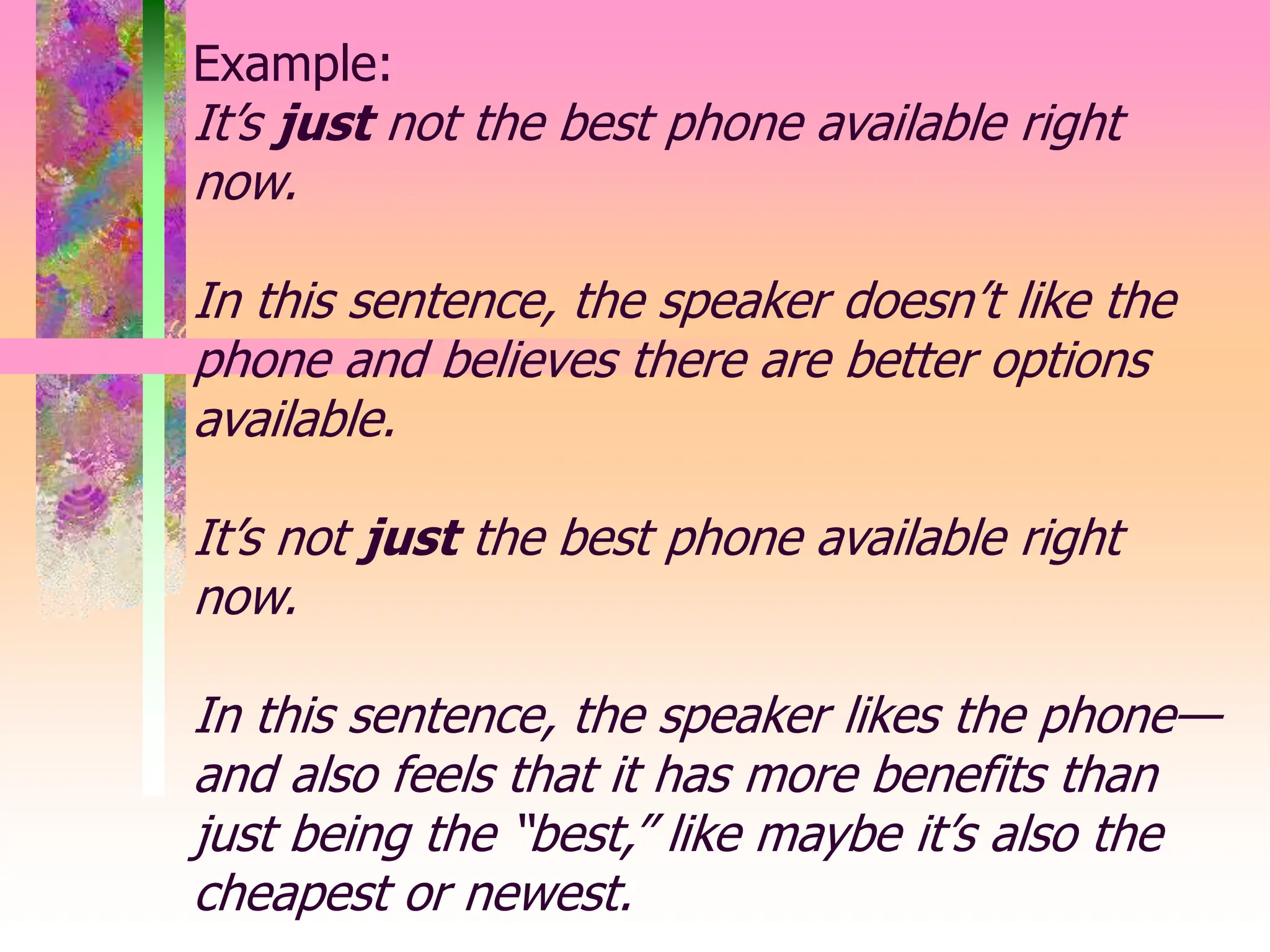 Example:
It’s just not the best phone available right
now.
In this sentence, the speaker doesn’t like the
phone and believes there are better options
available.
It’s not just the best phone available right
now.
In this sentence, the speaker likes the phone—
and also feels that it has more benefits than
just being the “best,” like maybe it’s also the
cheapest or newest.
 