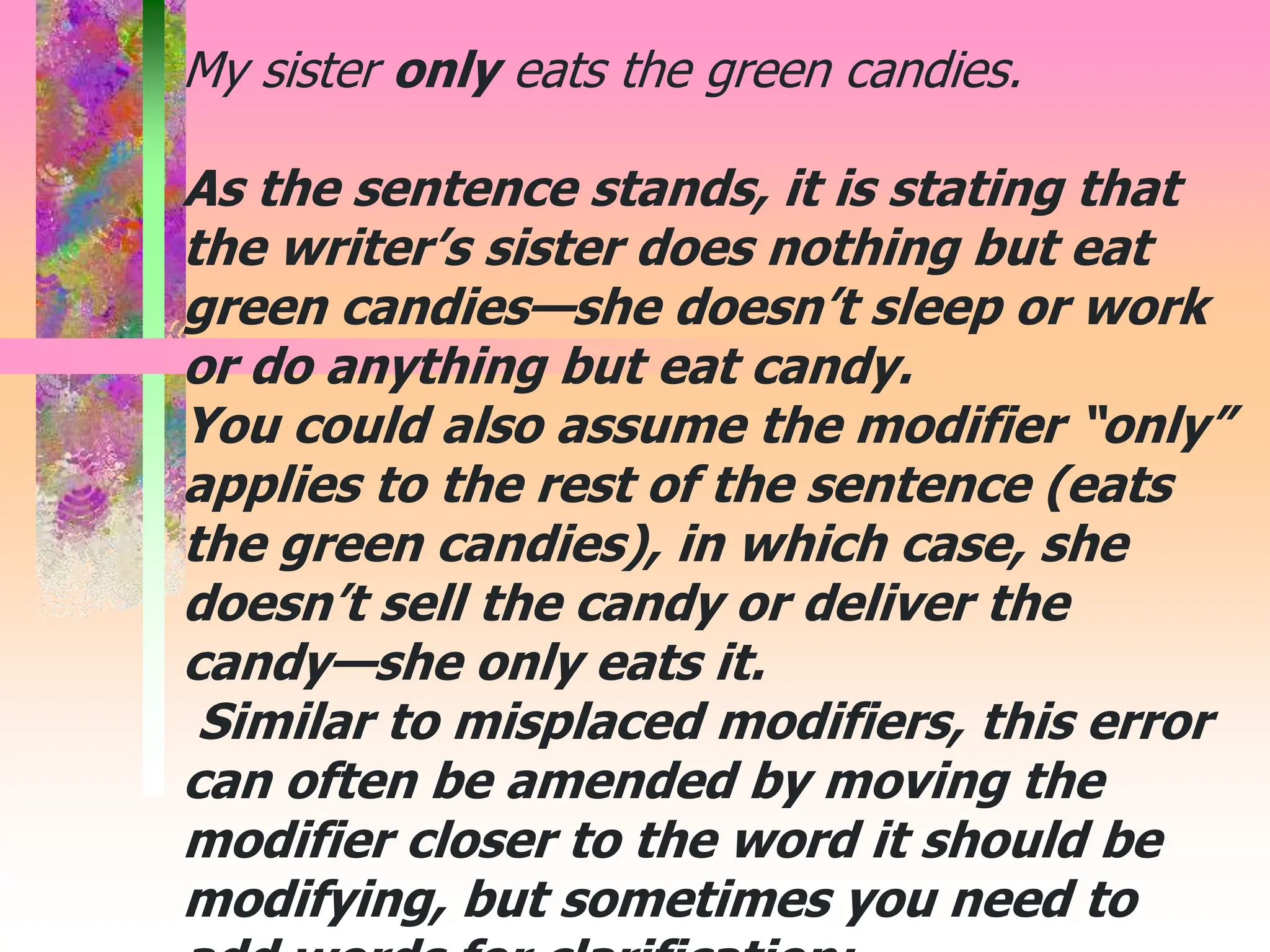 My sister only eats the green candies.
As the sentence stands, it is stating that
the writer’s sister does nothing but eat
green candies—she doesn’t sleep or work
or do anything but eat candy.
You could also assume the modifier “only”
applies to the rest of the sentence (eats
the green candies), in which case, she
doesn’t sell the candy or deliver the
candy—she only eats it.
Similar to misplaced modifiers, this error
can often be amended by moving the
modifier closer to the word it should be
modifying, but sometimes you need to
 