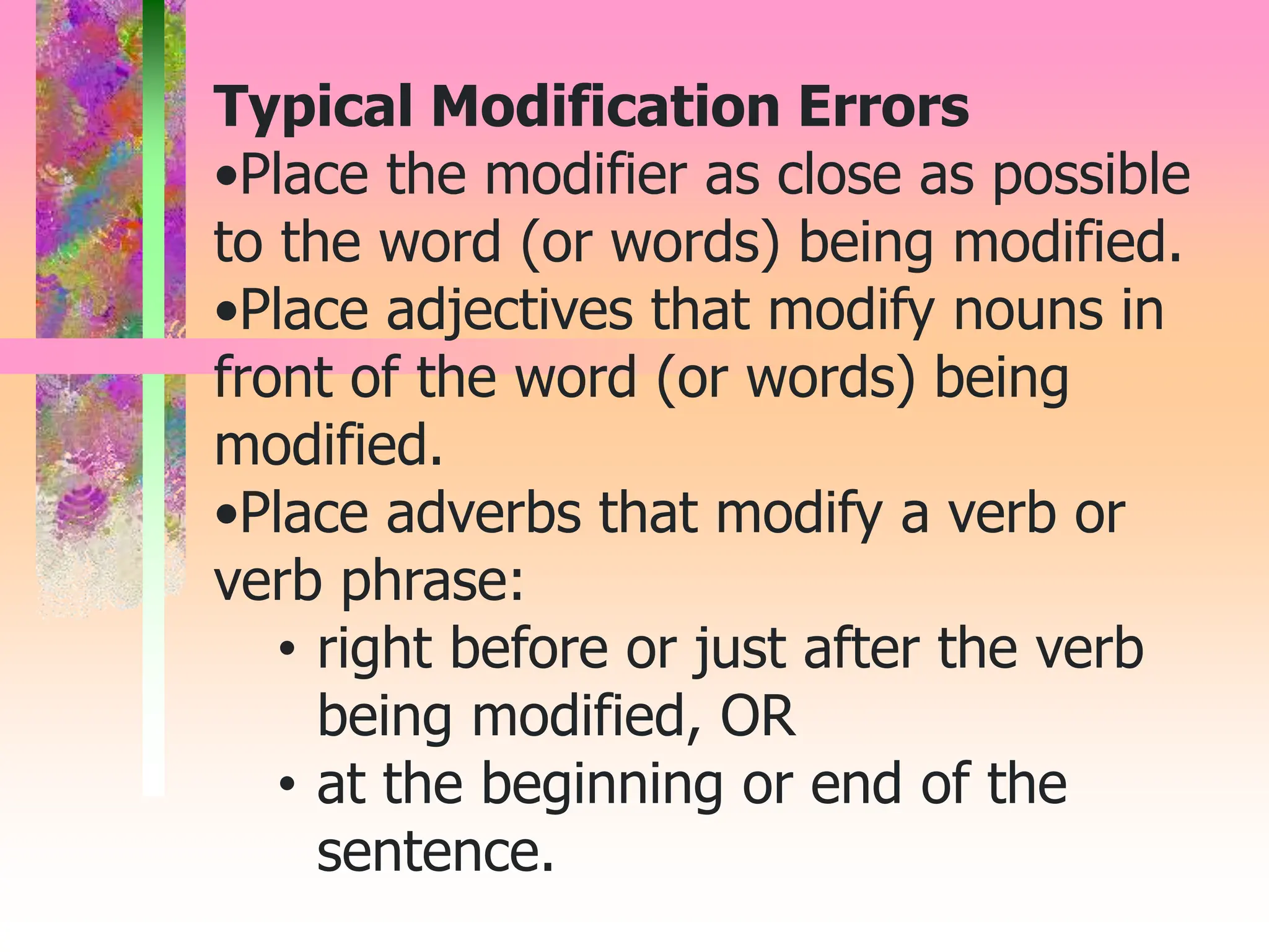 Typical Modification Errors
•Place the modifier as close as possible
to the word (or words) being modified.
•Place adjectives that modify nouns in
front of the word (or words) being
modified.
•Place adverbs that modify a verb or
verb phrase:
• right before or just after the verb
being modified, OR
• at the beginning or end of the
sentence.
 