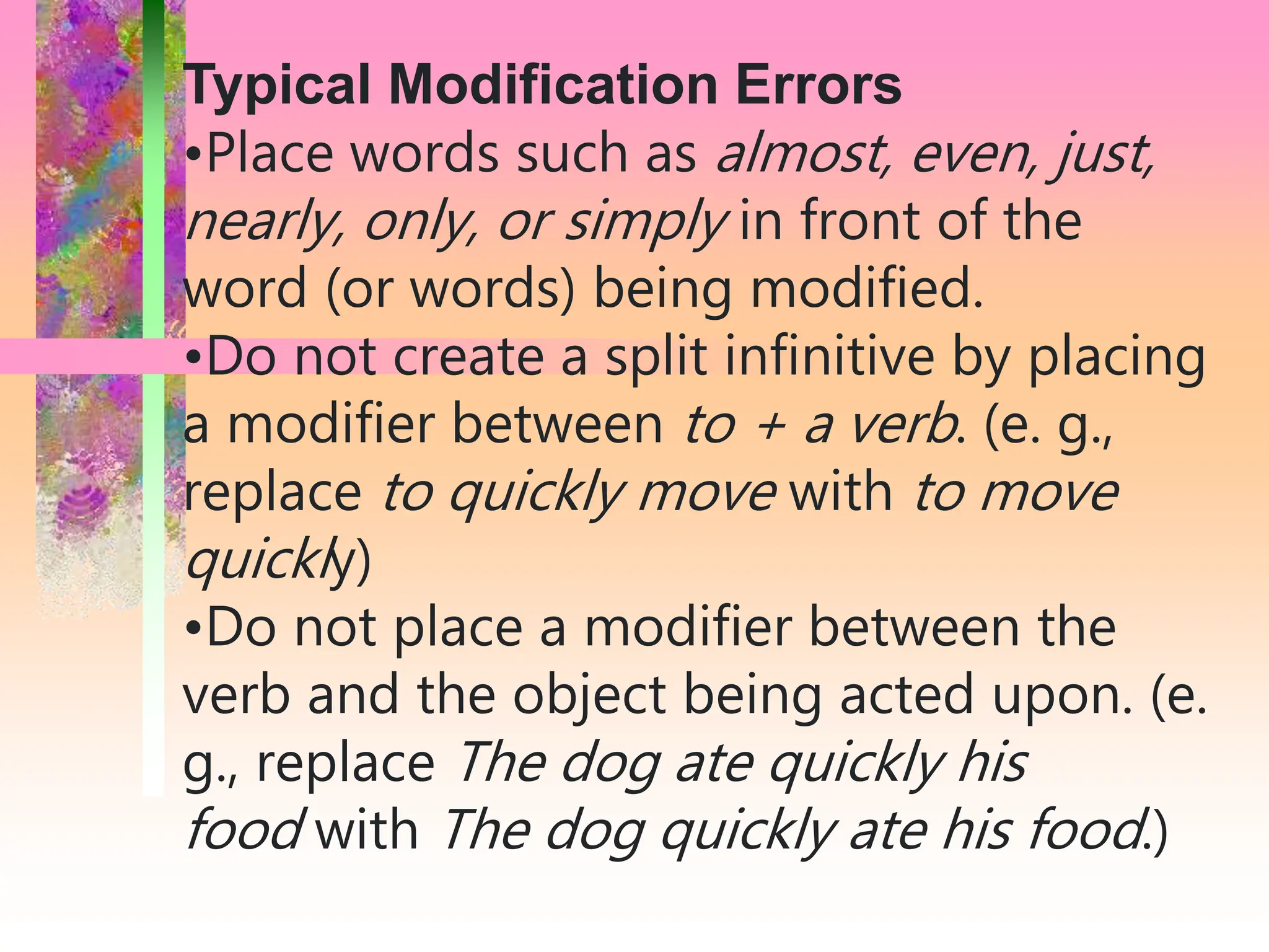 Typical Modification Errors
•Place words such as almost, even, just,
nearly, only, or simply in front of the
word (or words) being modified.
•Do not create a split infinitive by placing
a modifier between to + a verb. (e. g.,
replace to quickly move with to move
quickly)
•Do not place a modifier between the
verb and the object being acted upon. (e.
g., replace The dog ate quickly his
food with The dog quickly ate his food.)
 