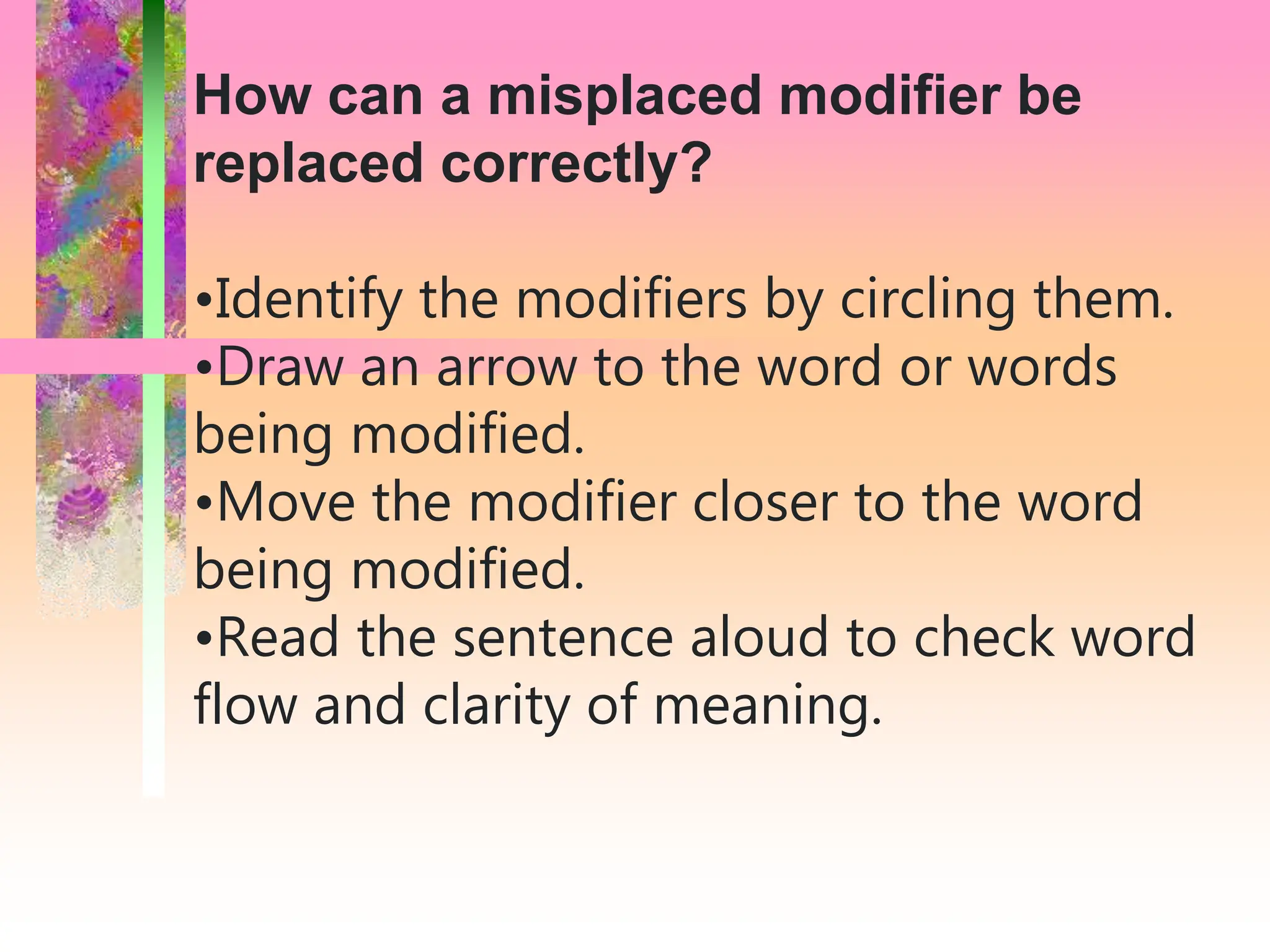 How can a misplaced modifier be
replaced correctly?
•Identify the modifiers by circling them.
•Draw an arrow to the word or words
being modified.
•Move the modifier closer to the word
being modified.
•Read the sentence aloud to check word
flow and clarity of meaning.
 
