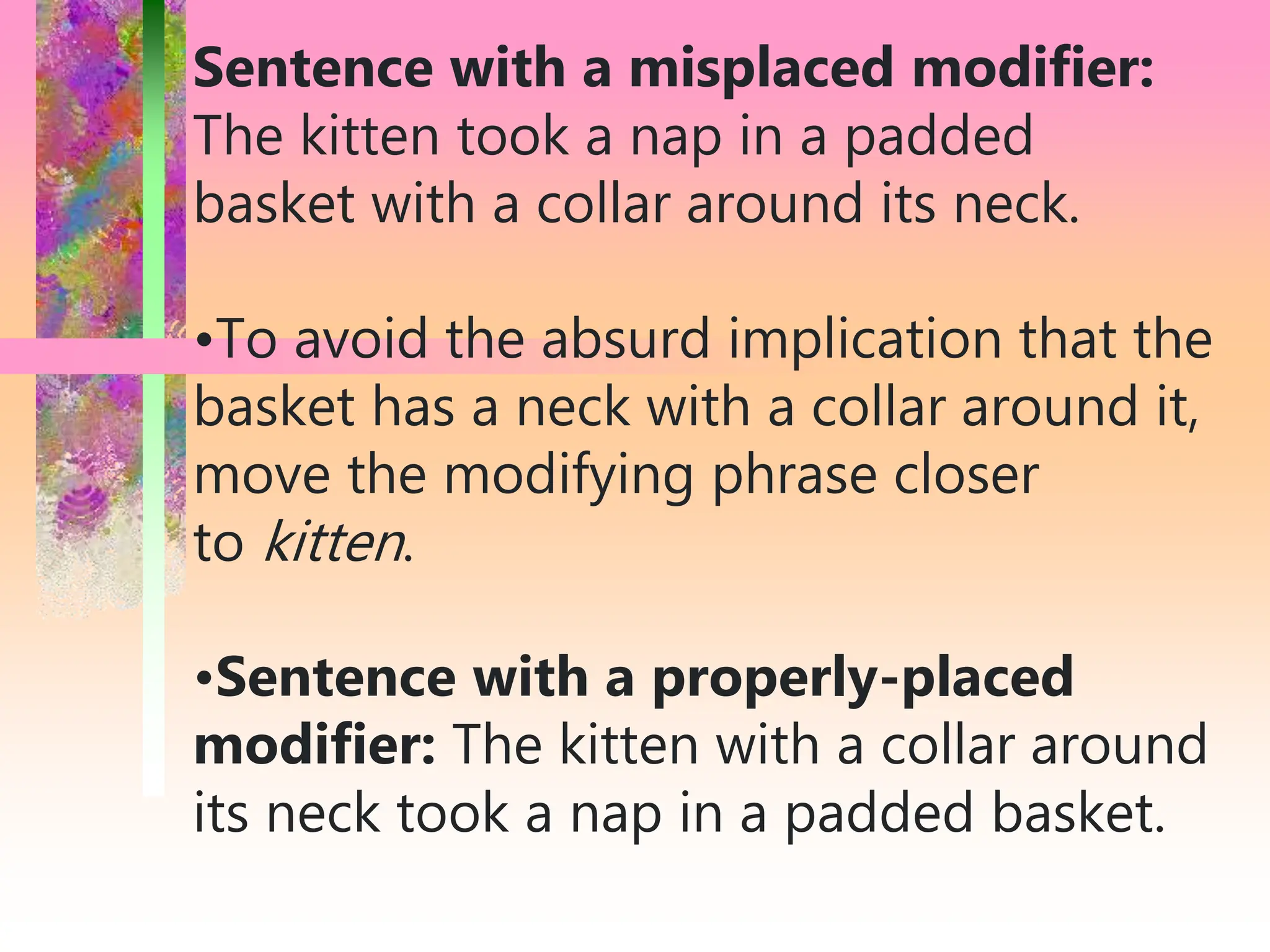 Sentence with a misplaced modifier:
The kitten took a nap in a padded
basket with a collar around its neck.
•To avoid the absurd implication that the
basket has a neck with a collar around it,
move the modifying phrase closer
to kitten.
•Sentence with a properly-placed
modifier: The kitten with a collar around
its neck took a nap in a padded basket.
 