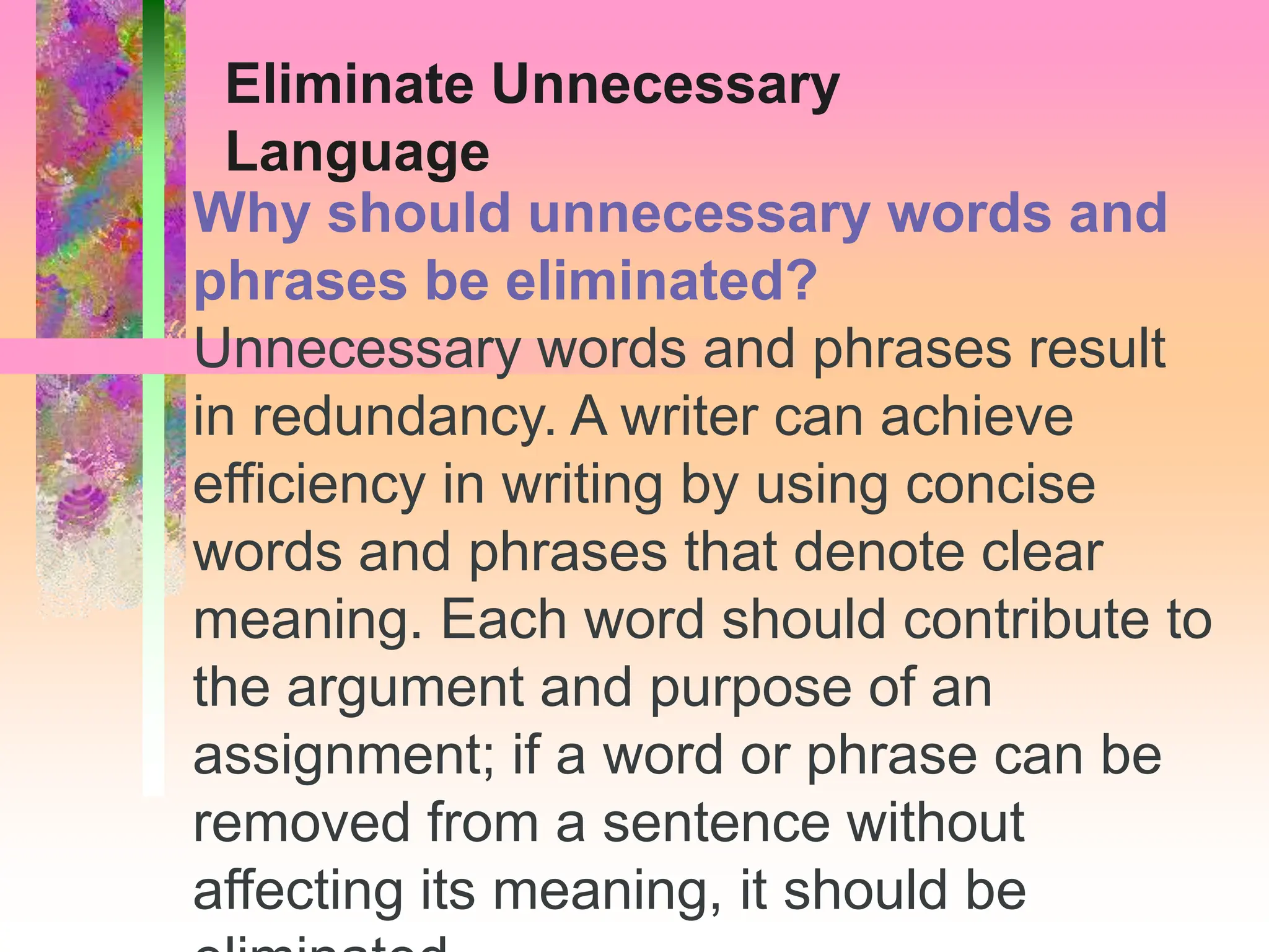 Why should unnecessary words and
phrases be eliminated?
Unnecessary words and phrases result
in redundancy. A writer can achieve
efficiency in writing by using concise
words and phrases that denote clear
meaning. Each word should contribute to
the argument and purpose of an
assignment; if a word or phrase can be
removed from a sentence without
affecting its meaning, it should be
Eliminate Unnecessary
Language
 