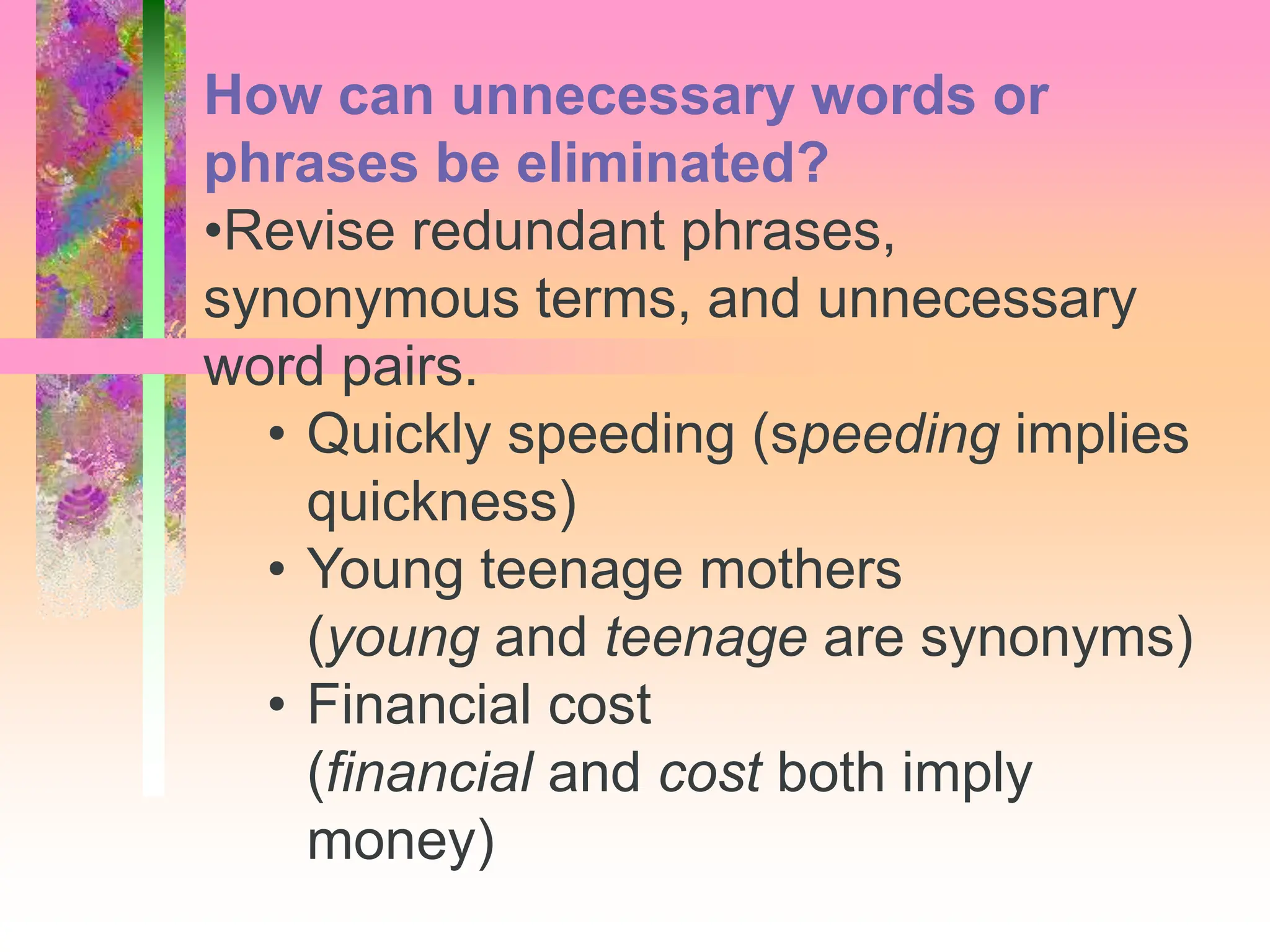 How can unnecessary words or
phrases be eliminated?
•Revise redundant phrases,
synonymous terms, and unnecessary
word pairs.
• Quickly speeding (speeding implies
quickness)
• Young teenage mothers
(young and teenage are synonyms)
• Financial cost
(financial and cost both imply
money)
 