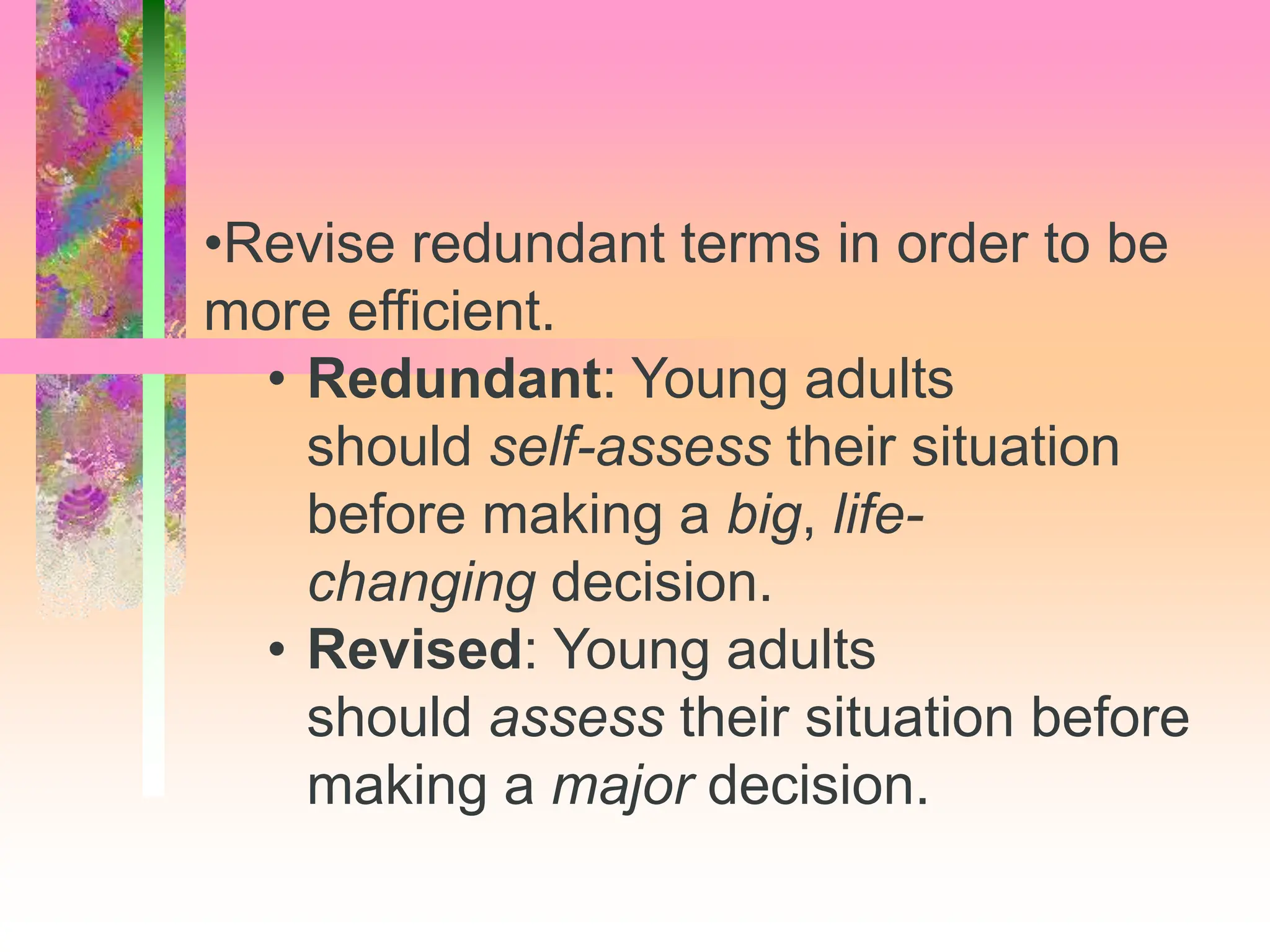 •Revise redundant terms in order to be
more efficient.
• Redundant: Young adults
should self-assess their situation
before making a big, life-
changing decision.
• Revised: Young adults
should assess their situation before
making a major decision.
 