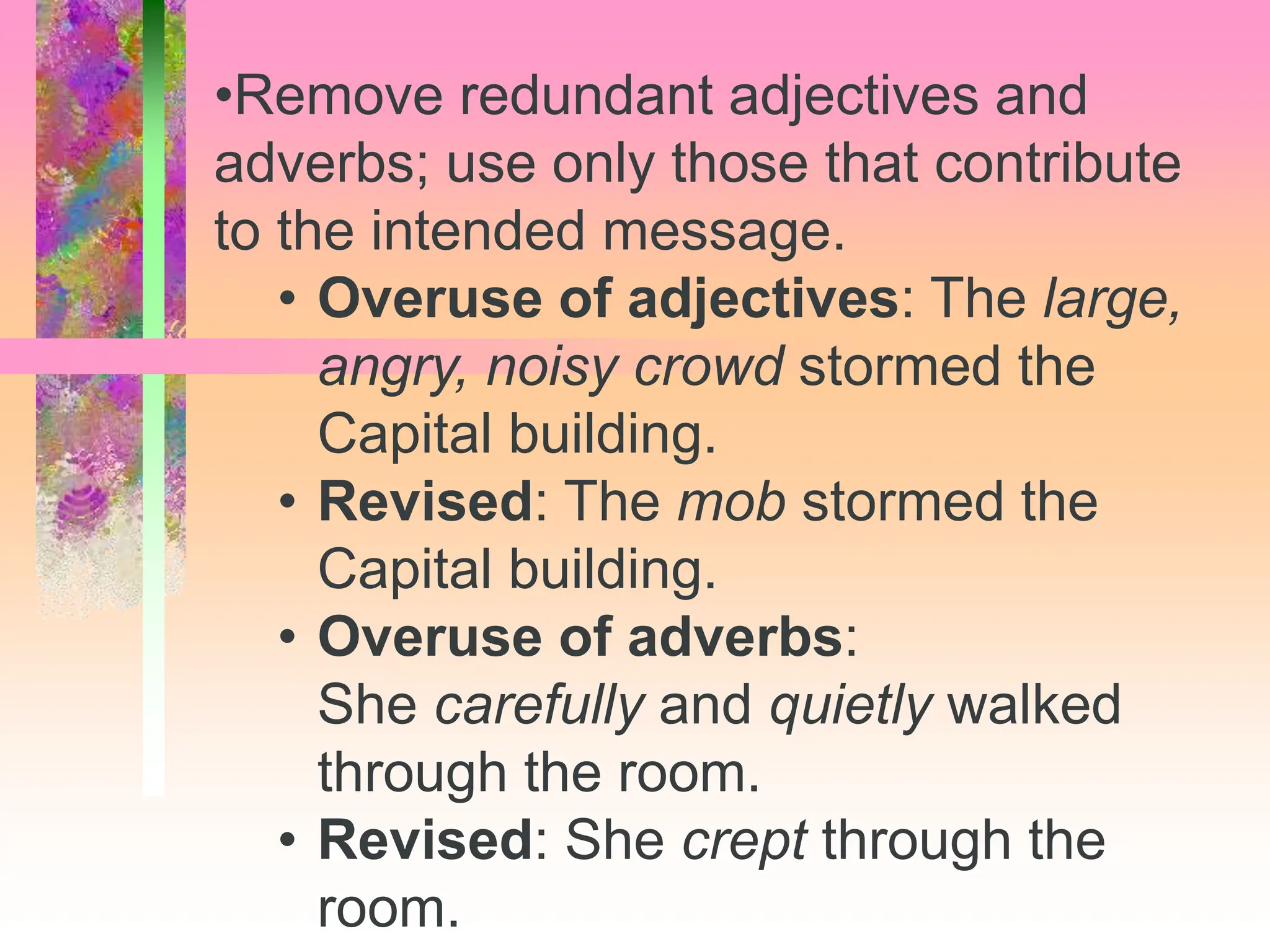 •Remove redundant adjectives and
adverbs; use only those that contribute
to the intended message.
• Overuse of adjectives: The large,
angry, noisy crowd stormed the
Capital building.
• Revised: The mob stormed the
Capital building.
• Overuse of adverbs:
She carefully and quietly walked
through the room.
• Revised: She crept through the
room.
 