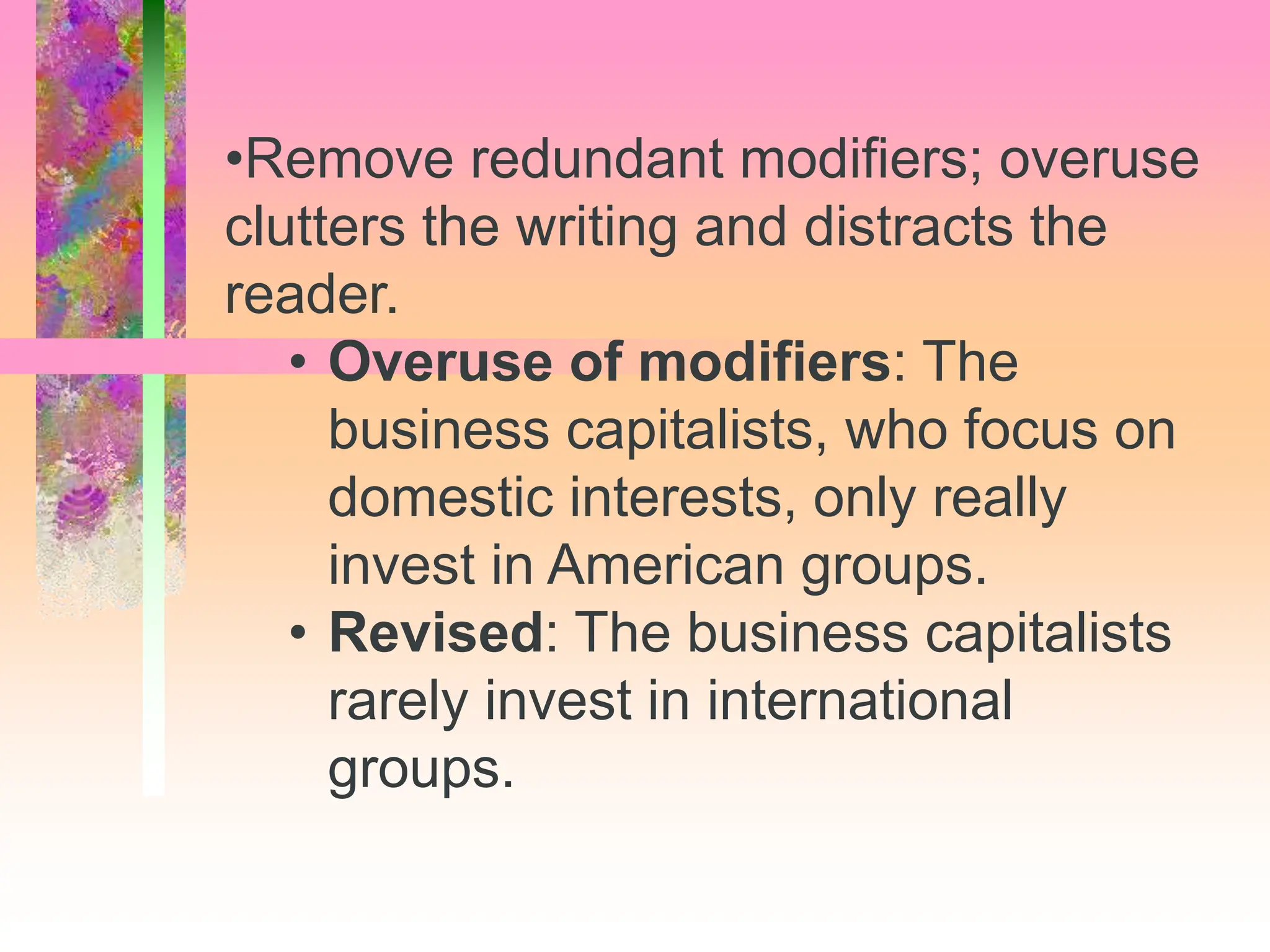 •Remove redundant modifiers; overuse
clutters the writing and distracts the
reader.
• Overuse of modifiers: The
business capitalists, who focus on
domestic interests, only really
invest in American groups.
• Revised: The business capitalists
rarely invest in international
groups.
 