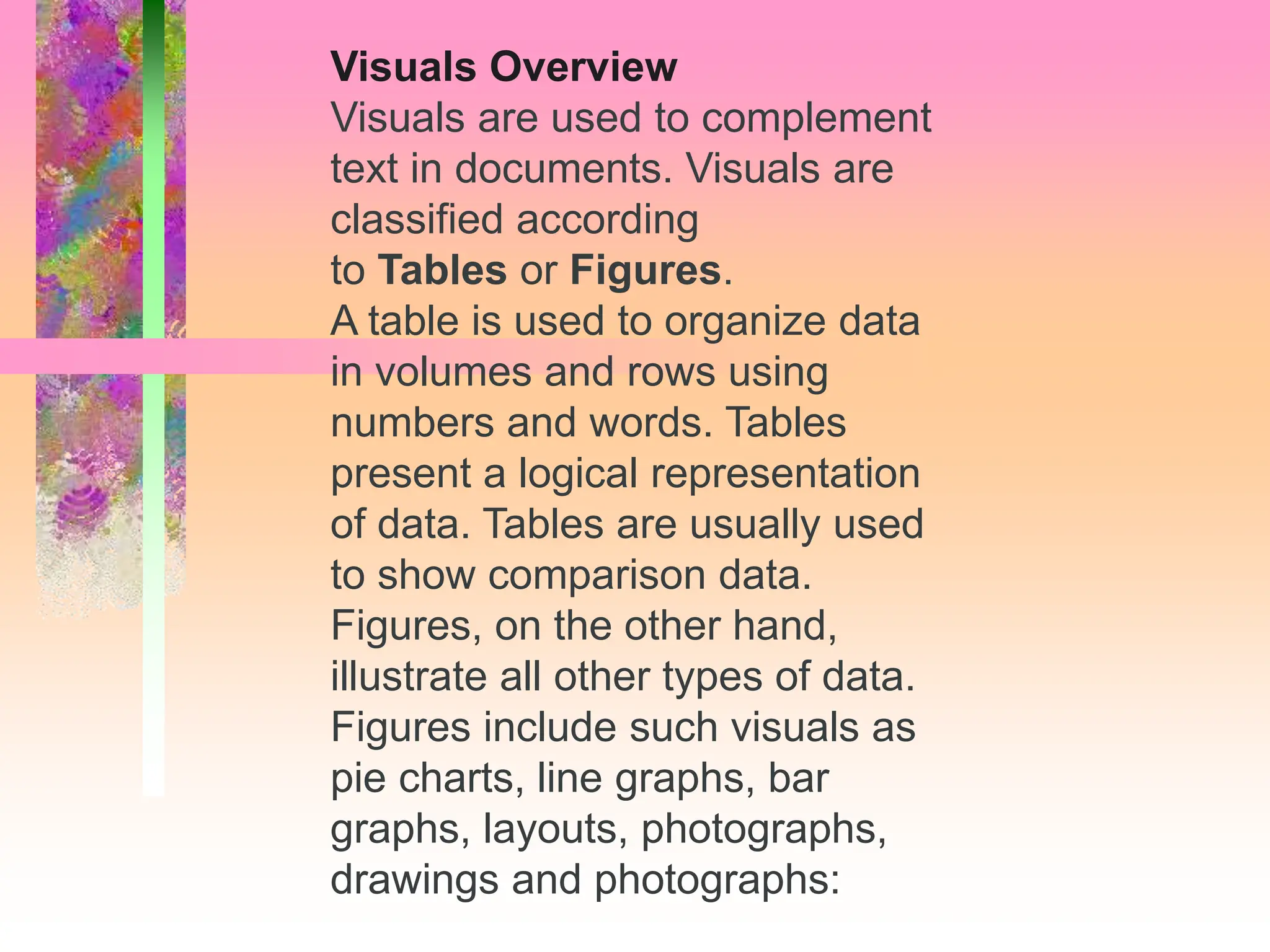 Visuals Overview
Visuals are used to complement
text in documents. Visuals are
classified according
to Tables or Figures.
A table is used to organize data
in volumes and rows using
numbers and words. Tables
present a logical representation
of data. Tables are usually used
to show comparison data.
Figures, on the other hand,
illustrate all other types of data.
Figures include such visuals as
pie charts, line graphs, bar
graphs, layouts, photographs,
drawings and photographs:
 
