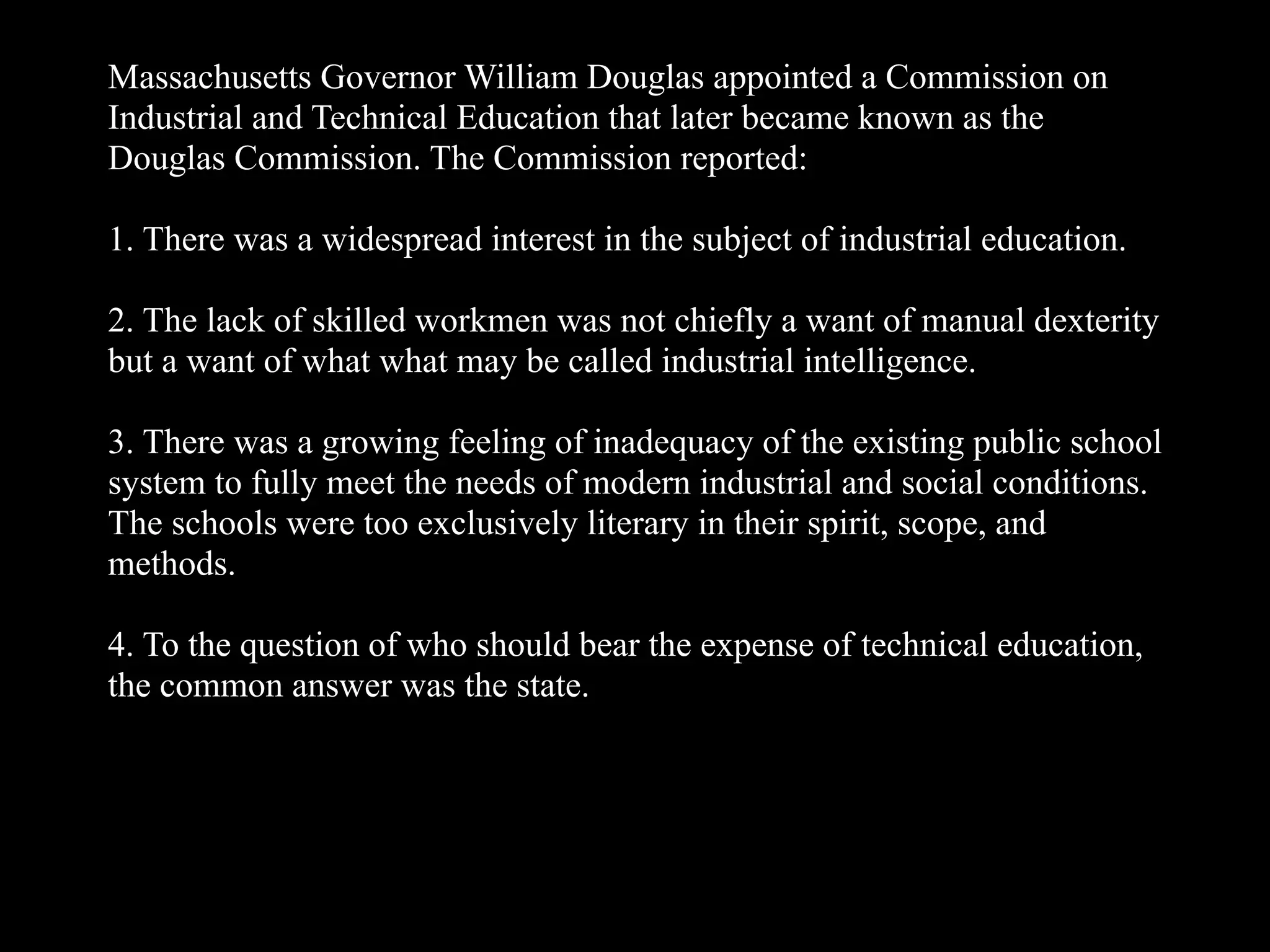 Massachusetts Governor William Douglas appointed a Commission on
Industrial and Technical Education that later became known as the
Douglas Commission. The Commission reported:
1. There was a widespread interest in the subject of industrial education.
2. The lack of skilled workmen was not chiefly a want of manual dexterity
but a want of what what may be called industrial intelligence.
3. There was a growing feeling of inadequacy of the existing public school
system to fully meet the needs of modern industrial and social conditions.
The schools were too exclusively literary in their spirit, scope, and
methods.
4. To the question of who should bear the expense of technical education,
the common answer was the state.
 