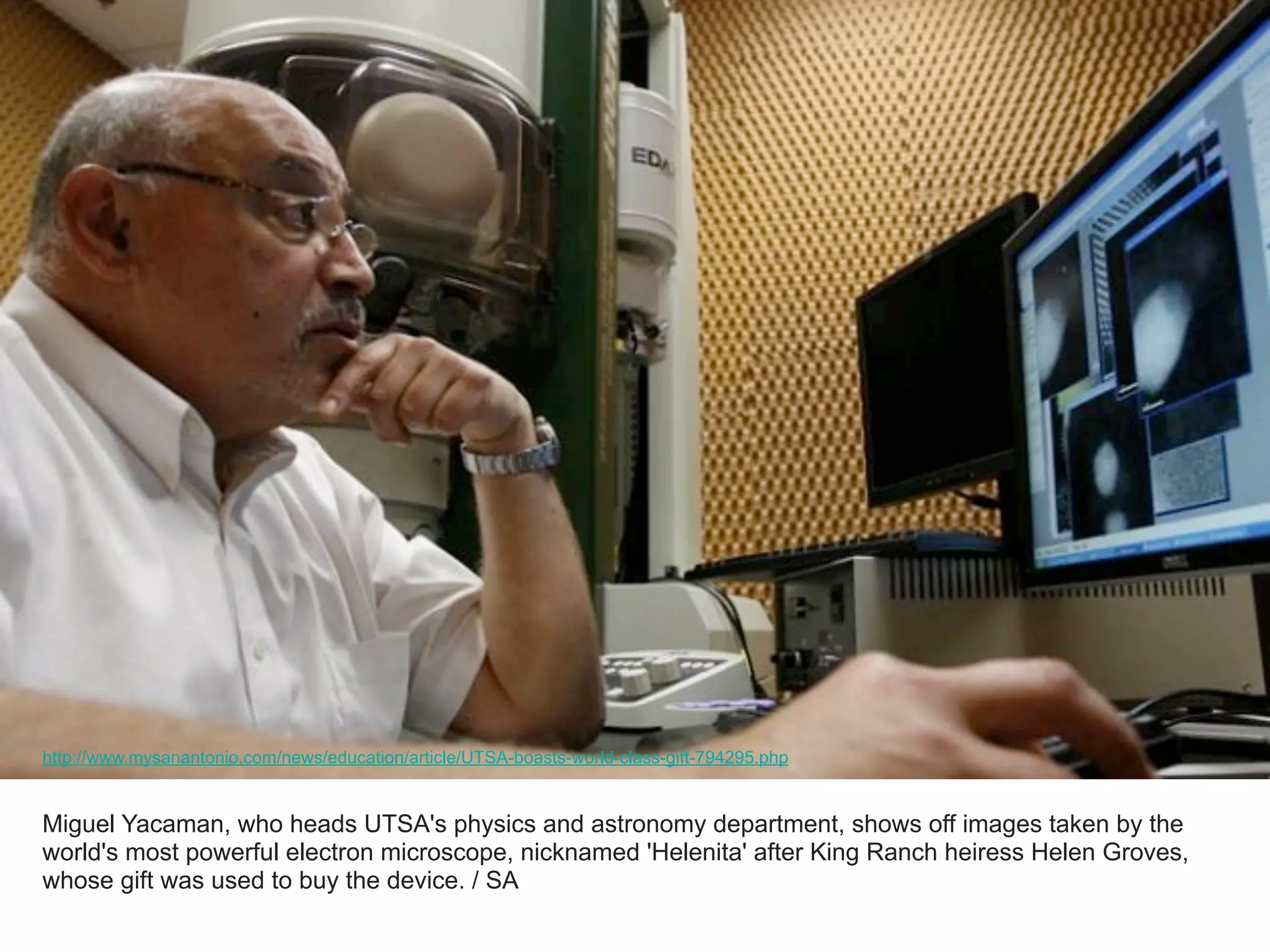 Miguel Yacaman, who heads UTSA's physics and astronomy department, shows off images taken by the
world's most powerful electron microscope, nicknamed 'Helenita' after King Ranch heiress Helen Groves,
whose gift was used to buy the device. / SA
http://www.mysanantonio.com/news/education/article/UTSA-boasts-world-class-gift-794295.php
 