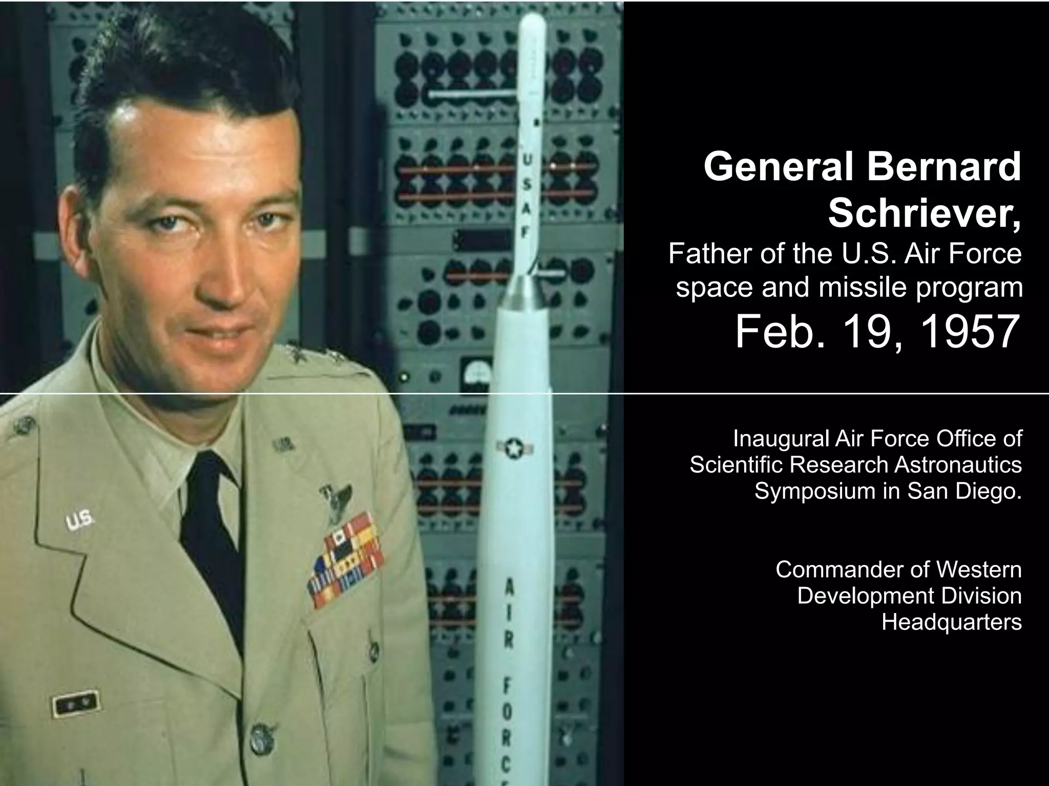 General Bernard
Schriever,
Father of the U.S. Air Force
space and missile program
Feb. 19, 1957
Inaugural Air Force Office of
Scientific Research Astronautics
Symposium in San Diego.
Commander of Western
Development Division
Headquarters
 