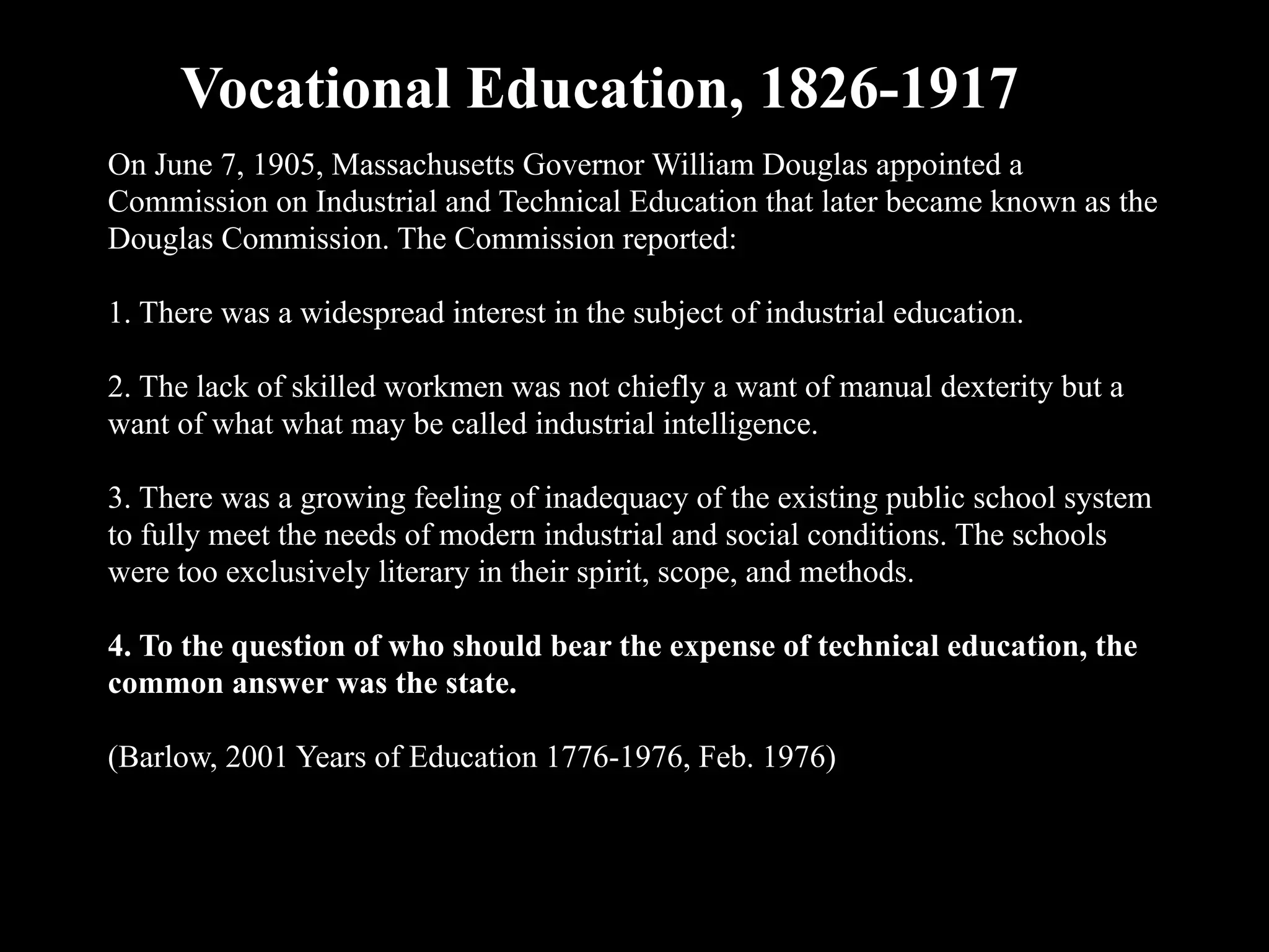 On June 7, 1905, Massachusetts Governor William Douglas appointed a
Commission on Industrial and Technical Education that later became known as the
Douglas Commission. The Commission reported:
1. There was a widespread interest in the subject of industrial education.
2. The lack of skilled workmen was not chiefly a want of manual dexterity but a
want of what what may be called industrial intelligence.
3. There was a growing feeling of inadequacy of the existing public school system
to fully meet the needs of modern industrial and social conditions. The schools
were too exclusively literary in their spirit, scope, and methods.
4. To the question of who should bear the expense of technical education, the
common answer was the state.
(Barlow, 2001 Years of Education 1776-1976, Feb. 1976)
Vocational Education, 1826-1917
 