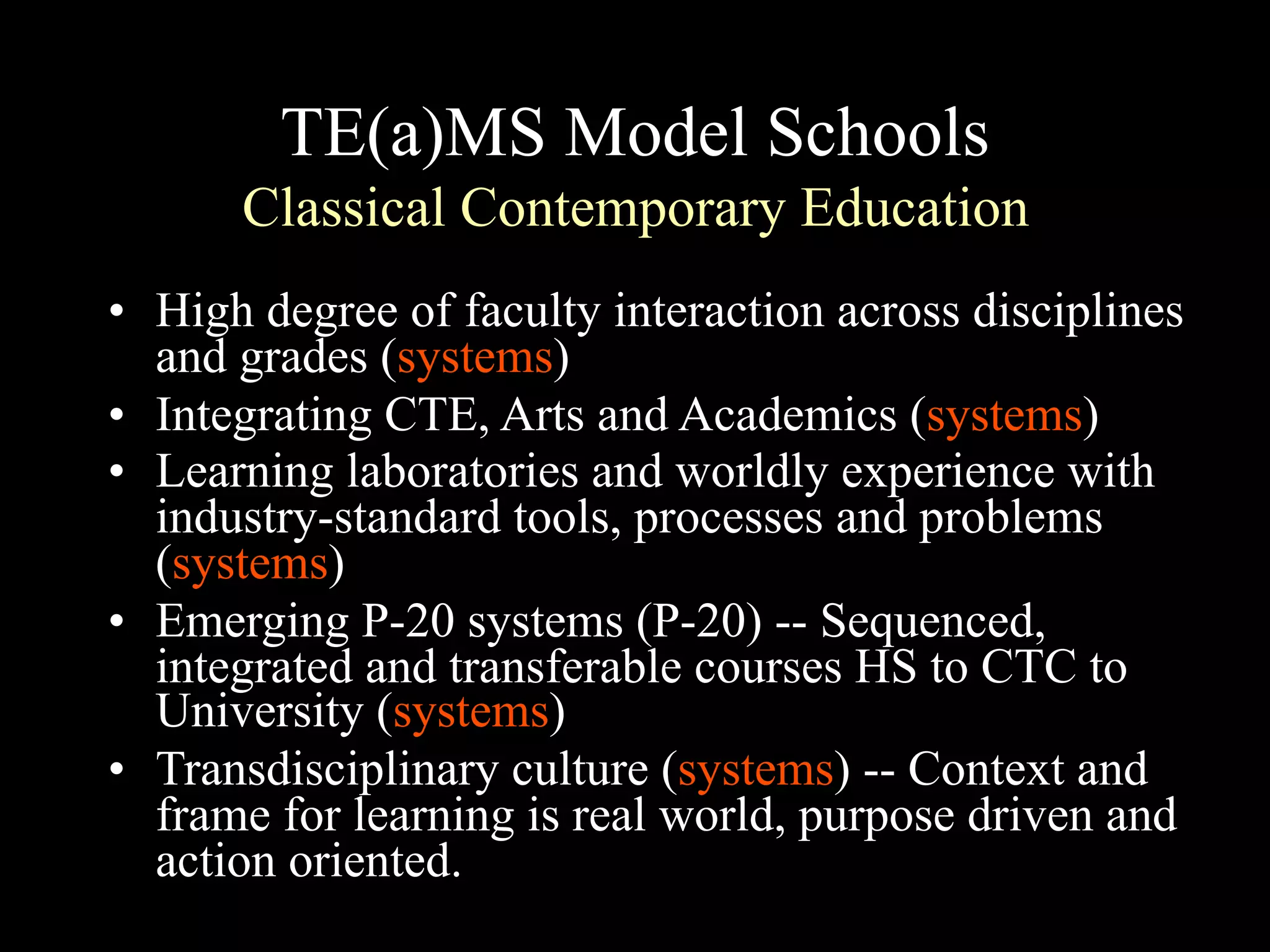 TE(a)MS Model Schools
Classical Contemporary Education
• High degree of faculty interaction across disciplines
and grades (systems)
• Integrating CTE, Arts and Academics (systems)
• Learning laboratories and worldly experience with
industry-standard tools, processes and problems
(systems)
• Emerging P-20 systems (P-20) -- Sequenced,
integrated and transferable courses HS to CTC to
University (systems)
• Transdisciplinary culture (systems) -- Context and
frame for learning is real world, purpose driven and
action oriented.
 