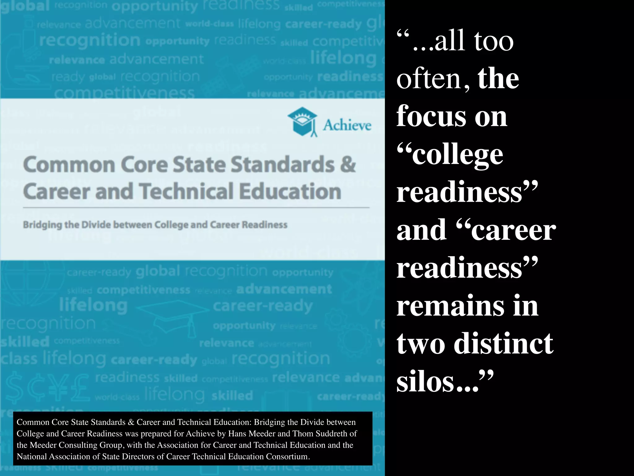 Common Core State Standards & Career and Technical Education: Bridging the Divide between
College and Career Readiness was prepared for Achieve by Hans Meeder and Thom Suddreth of
the Meeder Consulting Group, with the Association for Career and Technical Education and the
National Association of State Directors of Career Technical Education Consortium.
“...all too
often, the
focus on
“college
readiness”
and “career
readiness”
remains in
two distinct
silos...”
 