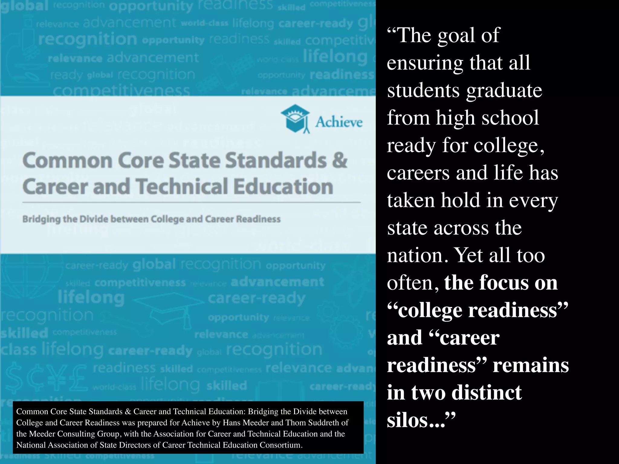 Common Core State Standards & Career and Technical Education: Bridging the Divide between
College and Career Readiness was prepared for Achieve by Hans Meeder and Thom Suddreth of
the Meeder Consulting Group, with the Association for Career and Technical Education and the
National Association of State Directors of Career Technical Education Consortium.
“The goal of
ensuring that all
students graduate
from high school
ready for college,
careers and life has
taken hold in every
state across the
nation. Yet all too
often, the focus on
“college readiness”
and “career
readiness” remains
in two distinct
silos...”
 