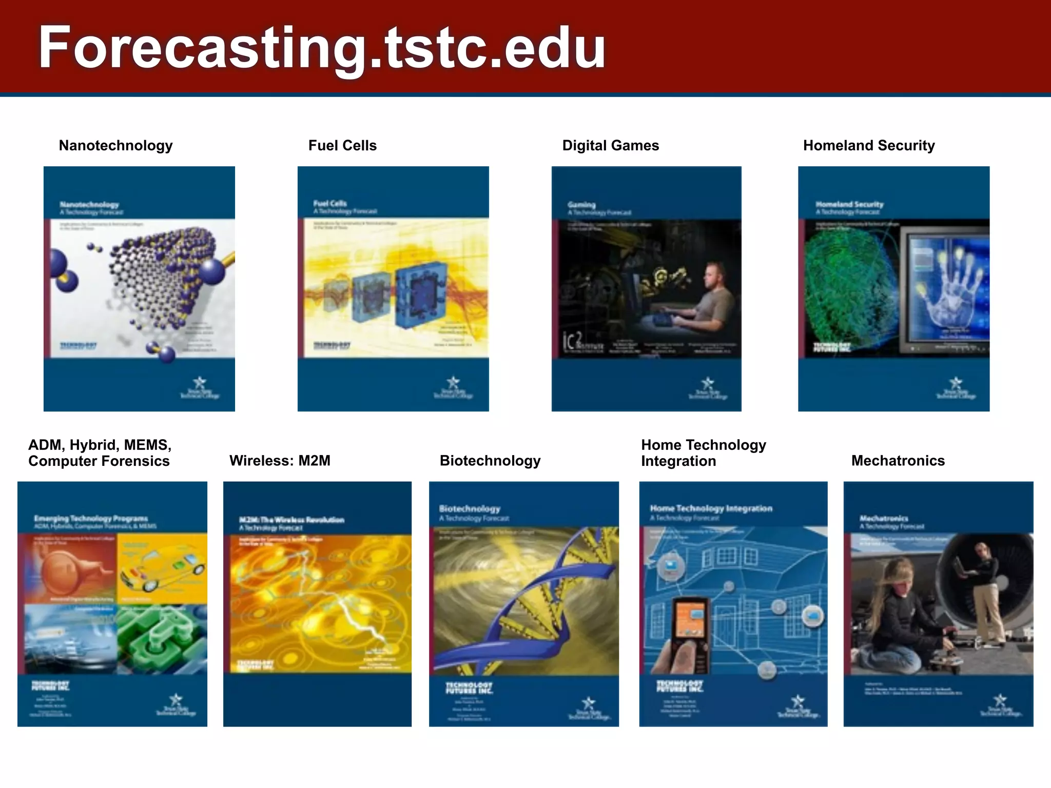 Nanotechnology Fuel Cells Homeland Security
ADM, Hybrid, MEMS,
Computer Forensics Wireless: M2M Mechatronics
Home Technology
IntegrationBiotechnology
Digital Games
Forecasting.tstc.edu
 