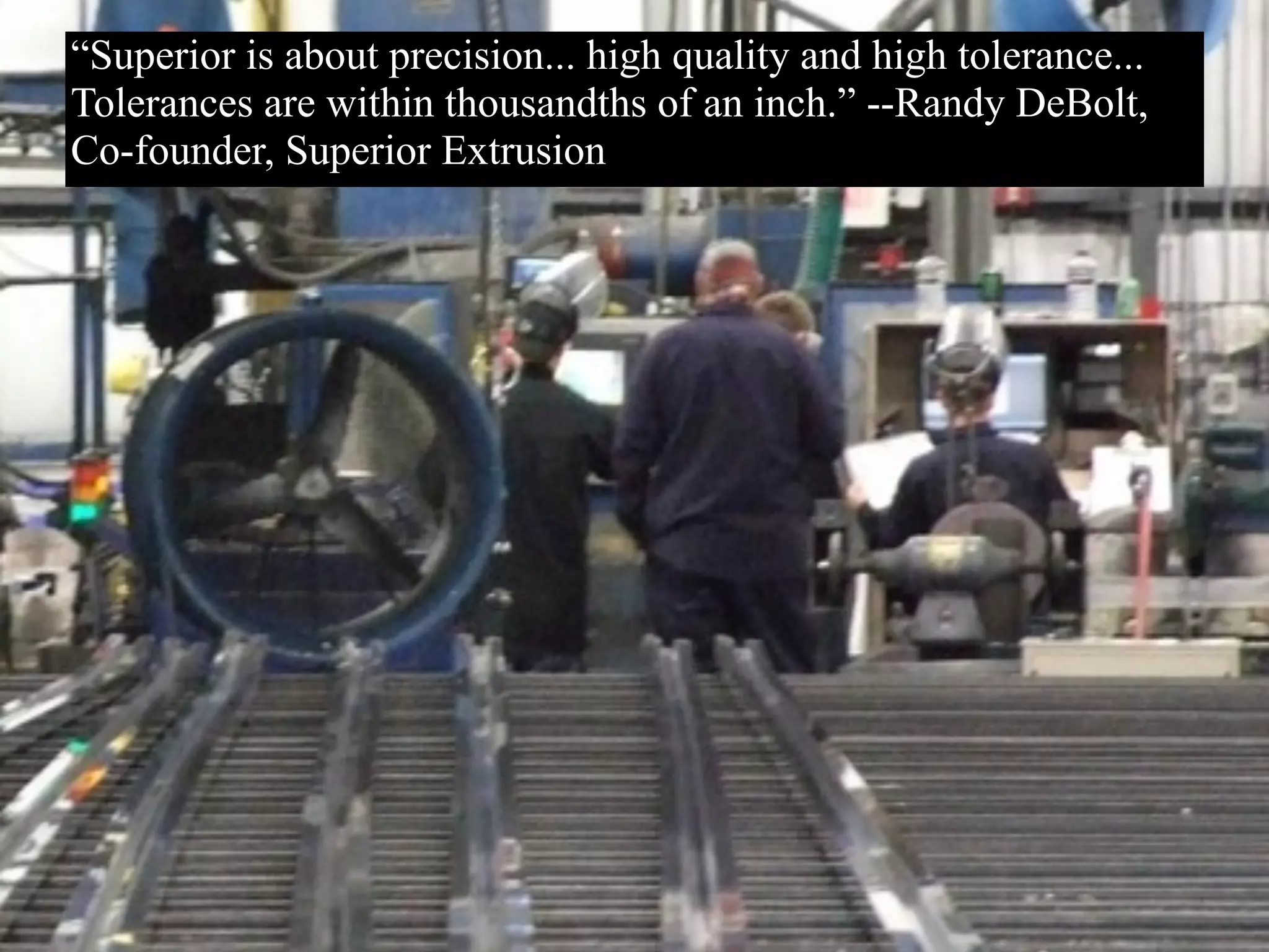 “Superior is about precision... high quality and high tolerance...
Tolerances are within thousandths of an inch.” --Randy DeBolt,
Co-founder, Superior Extrusion
 