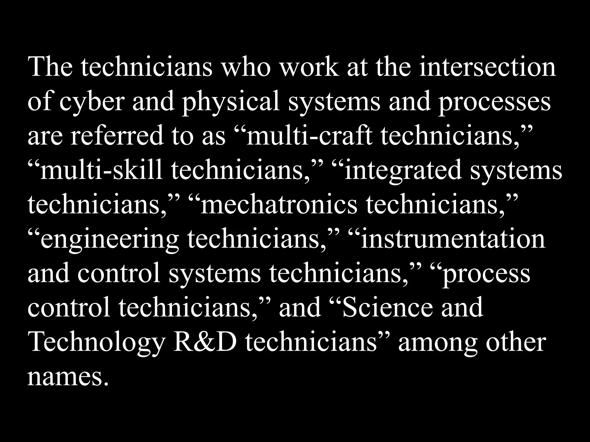 The technicians who work at the intersection
of cyber and physical systems and processes
are referred to as “multi-craft technicians,”
“multi-skill technicians,” “integrated systems
technicians,” “mechatronics technicians,”
“engineering technicians,” “instrumentation
and control systems technicians,” “process
control technicians,” and “Science and
Technology R&D technicians” among other
names.
 