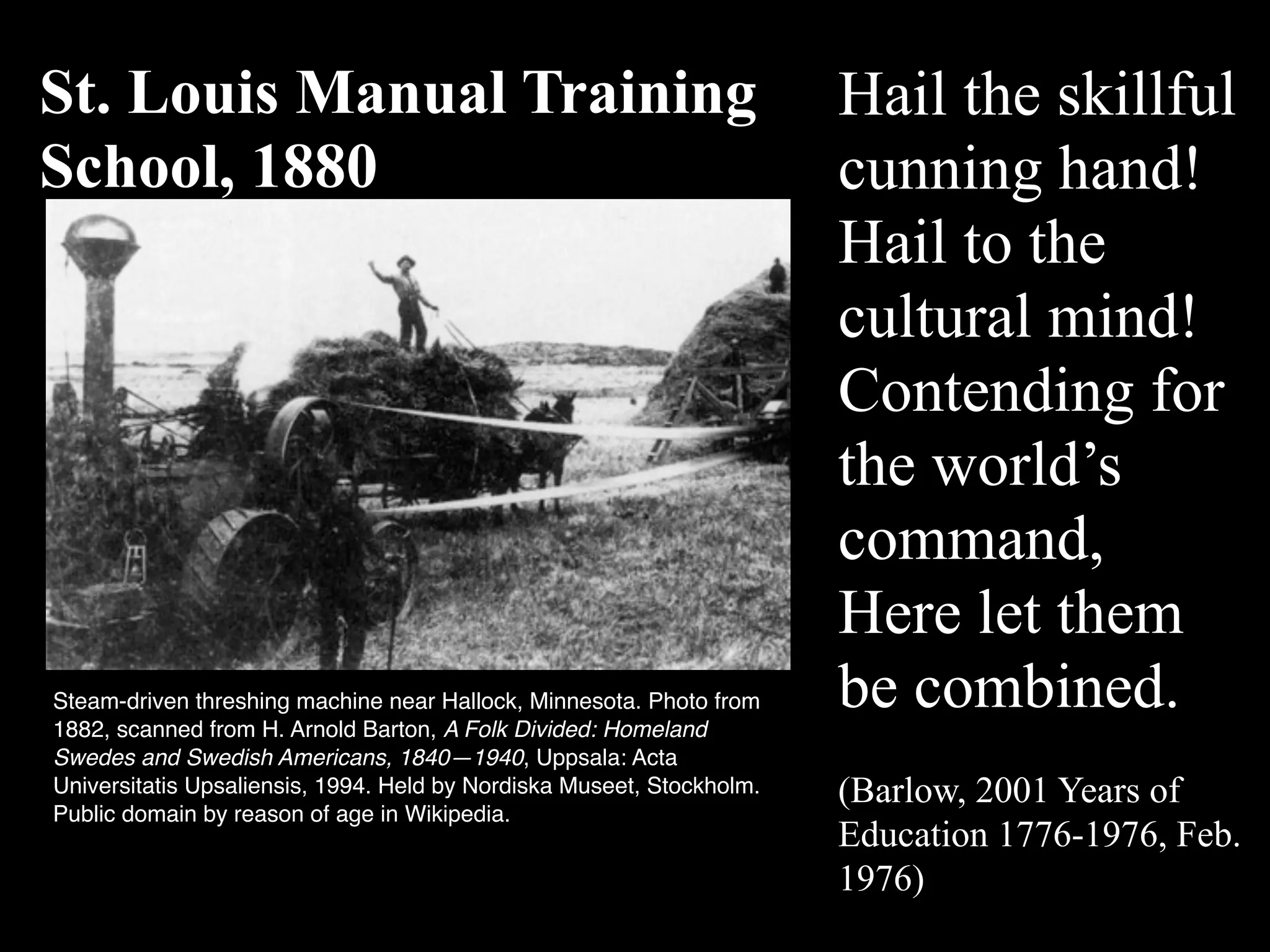 Hail the skillful
cunning hand!
Hail to the
cultural mind!
Contending for
the world’s
command,
Here let them
be combined.
(Barlow, 2001 Years of
Education 1776-1976, Feb.
1976)
St. Louis Manual Training
School, 1880
Steam-driven threshing machine near Hallock, Minnesota. Photo from
1882, scanned from H. Arnold Barton, A Folk Divided: Homeland
Swedes and Swedish Americans, 1840—1940, Uppsala: Acta
Universitatis Upsaliensis, 1994. Held by Nordiska Museet, Stockholm.
Public domain by reason of age in Wikipedia.
 