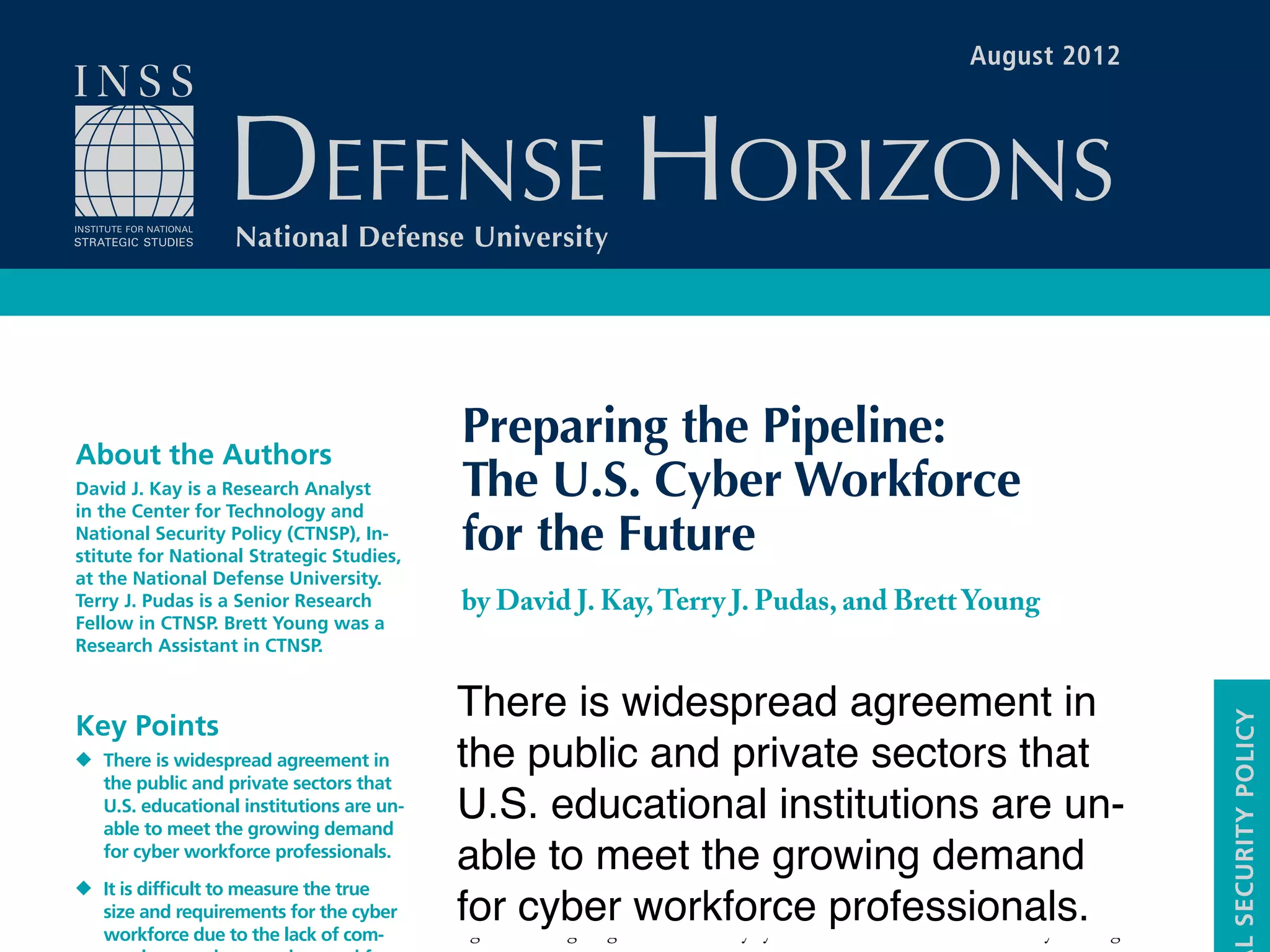 I
n 2008,the Comprehensive National Cybersecurity Initiative listed “expanded
cyber education” as one of its key recommendations. In 2009, the Partnership
for Public Service produced a report stating that the current pipeline of cyber-
security workers into the government was inadequate.1
In the same year,Secretary of
Defense Robert Gates stated that the military was “desperately short of people who
have the capabilities [to operate in cyberspace].”2
And in 2011, the Inspector Gen-
eral of the Federal Bureau of Investigation reported that 35 percent of the special
agents investigating national security cyber-intrusion cases lacked necessary training
Preparing the Pipeline:
The U.S. Cyber Workforce
for the Future
by David J. Kay,Terry J. Pudas, and Brett Young
DEFENSE HORIZONS
National Defense University
LSECURITYPOLICY
About the Authors
David J. Kay is a Research Analyst
in the Center for Technology and
National Security Policy (CTNSP), In-
stitute for National Strategic Studies,
at the National Defense University.
Terry J. Pudas is a Senior Research
Fellow in CTNSP. Brett Young was a
Research Assistant in CTNSP.
Key Points
There is widespread agreement in
the public and private sectors that
U.S. educational institutions are un-
able to meet the growing demand
for cyber workforce professionals.
It is difficult to measure the true
size and requirements for the cyber
workforce due to the lack of com-
August 2012
There is widespread agreement in
the public and private sectors that
U.S. educational institutions are un-
able to meet the growing demand
for cyber workforce professionals.
 