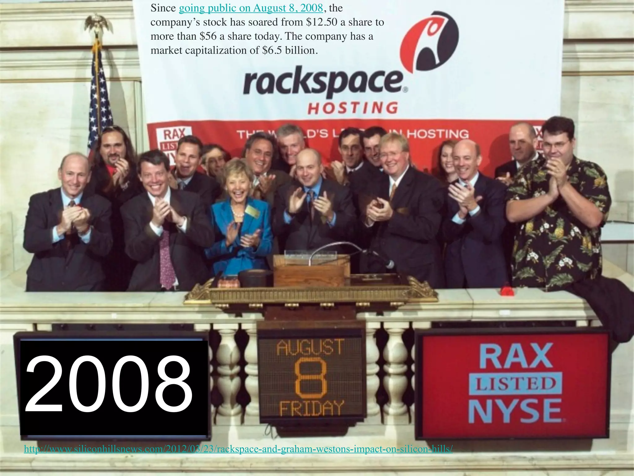 Since going public on August 8, 2008, the
company’s stock has soared from $12.50 a share to
more than $56 a share today. The company has a
market capitalization of $6.5 billion.
http://www.siliconhillsnews.com/2012/03/23/rackspace-and-graham-westons-impact-on-silicon-hills/
2008
 
