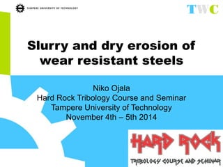 Slurry and dry erosion of 
wear resistant steels 
Niko Ojala 
Hard Rock Tribology Course and Seminar 
Tampere University of Technology 
November 4th – 5th 2014 
 