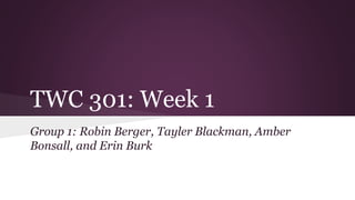 TWC 301: Week 1 
Group 1: Robin Berger, Tayler Blackman, Amber 
Bonsall, and Erin Burk 
 
