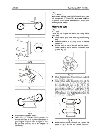 LAUNCH                                                                                     Tyre Changer (TWC-401NIC)



                                                                        Caution:
                                                                  Keep hands and the rest of human body away from
                                                                  the moving parts of the machine. Never wear necklace,
                                                                  bracelet or loose clothes when operating the machine
                                                                  as it may cause danger!

                                                                  Mounting tyre

                                                                        Note:
                                                                  Check the size of tyre and rim to see if they match
                        Fig.11                                    each other.
                                                                       Clamp the rim tightly in the same way as demounting
                                                                       tyre.
                                                                       Use lubricant such as thick soap solution on the tyre
                                                                       and the rim.
                                                                       Put the bead on the rim with the left side upward,
                                                                       and pull back the mount/ demount head to the work
                                                                       position (Fig.15)




                       Fig.12




                                                                                           Fig.15
                                                                       Check the coordination of mount/demount head and
                                                                       rim. Readjust if necessary.
                                                                       Adjust relative position between the tyre and the
                                                                       mount/demount head to make the tyre bead cross
                                                                       the mount/demount head. At the end of the
                                                                       mount/demount head, the tyre bead should be
                        Fig.13
                                                                       placed on the mount/demount head (Fig.16A). At the
                                                                       beginning of the mount/demount head, the tyre bead
                                                                       should be placed under the ball protuberance of the
                                                                       mount/demount head (Fig.16B).




                       Fig.14
   If there is tube in the tyre, remove it.
   Lift the lower tyre bead after removing the tube from
   the tyre so that the rim at the relative side enters the                               Fig.16
   groove(Fig.14). Depress pedal H (Fig.07) to loose
                                                                       Press down the central part of the tyre. Depress the
   the jaw and take the rim off to complete the
                                                                       pedal J (Fig.12) to turn the turntable clockwise,
   demounting
                                                              5
 