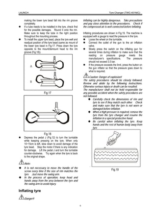 LAUNCH                                                                                      Tyre Changer (TWC-401NIC)


   making the lower tyre bead fall into the rim groove            Inflating can be highly dangerous. Take precautions
   completely.                                                    and pay close attention to the procedures. Check if
   If a tube needs to be installed in the tyre, check first       the compressed air is well connected before inflating.
   for the possible damages. Round it onto the rim.
   Make sure to keep the tube in the right position               Inflating procedures are shown in Fig.19. The machine is
   throughout the mounting process.                               equipped with a gauge to read the pressure in the tyre.
   To install the upper tyre bead, place the tyre well and               Loose the wheel on the turntable.
   readjust position of the tyre bead (same as mount of                  Connect the outlet of the gun to the air inflation
   the lower tyre bead in Fig.17. Press down the tyre                    valve.
   opposite to the mount/demount head to the rim                         Slowly press the switch on the inflating gun for
   groove (Fig.18)).                                                     several times during inflation to make sure that the
                                                                         reading on pressure gauge meets the
                                                                         manufacturer’s specifications.         The pressure
                                                                         should not exceed 3.5 bar.
                                                                         If the pressure exceeds the limit, press the button on
                                                                         the gun inflator so that the pressure goes down to
                                                                         what is required.

                                                                        Caution: Danger of explosion!
                                                                  The safety procedures should be closely followed.
                                                                  Review and abide by the following instructions.
                                                                  Otherwise serious injury or death can be resulted.
                                                                  The manufacturer shall not be held responsible for
                       Fig.17                                     any possible accident when the safety procedures are
                                                                  not followed.
                                                                           Carefully check the dimensions of rim and
                                                                           tyre to see if they match each other. Check
                                                                           and make sure that the tyre is not worn or
                                                                           damaged before inflation.
                                                                           When a high pressure is required, remove the
                                                                           tyre from the tyre changer and resume the
                                                                           inflation in a special protective hood.
                                                                           Be careful when inflating the tyre. Keep
                                                                           hands and the rest of human body away from
                                                                           tyre

                       Fig.18
   Depress the pedal J (Fig.12) to turn the turntable
   while keeping pressing on the tyre. When only
   10~15cm is left, slow down to avoid damage of the
   tyre bead. Stop the motor if there is any indication
   for damage. Lift the pedal J and turn the turntable
   counter-clockwise. Try again when the tyre is back
   to the original shape.

   Note:
                                                                        .
   It is not necessary to move the handle of the
   screw every time if the size of rim matches the
                                                                                               Fig.19
   tyre. Just move the swing arm.
   In the process of operation, keep head and
   hands away from the area between the tyre and
   the swing arm to avoid injury.

Inflating tyre

   Danger!!

                                                              6
 