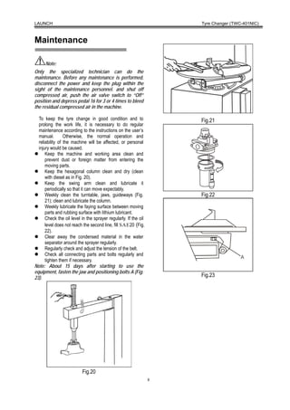 LAUNCH                                                               Tyre Changer (TWC-401NIC)



Maintenance

      Note:
Only the specialized technician can do the
maintenance. Before any maintenance is performed,
disconnect the power and keep the plug within the
sight of the maintenance personnel. and shut off
compressed air, push the air valve switch to “Off”
position and depress pedal 16 for 3 or 4 times to bleed
the residual compressed air in the machine.

  To keep the tyre change in good condition and to                   Fig.21
  prolong the work life, it is necessary to do regular
  maintenance according to the instructions on the user’s
  manual.        Otherwise, the normal operation and
  reliability of the machine will be affected, or personal
  injury would be caused.
      Keep the machine and working area clean and
      prevent dust or foreign matter from entering the
      moving parts.
      Keep the hexagonal column clean and dry (clean
      with diesel as in Fig. 20).
      Keep the swing arm clean and lubricate it
      periodically so that it can move expectably.
      Weekly clean the turntable, jaws, guideways (Fig.              Fig.22
      21); clean and lubricate the column.
      Weekly lubricate the faying surface between moving
      parts and rubbing surface with lithium lubricant.
      Check the oil level in the sprayer regularly. If the oil
      level does not reach the second line, fill SAE20 (Fig.
      22).
      Clear away the condensed material in the water
      separator around the sprayer regularly.
      Regularly check and adjust the tension of the belt.
      Check all connecting parts and bolts regularly and
      tighten them if necessary.
Note: About 15 days after starting to use the
equipment, fasten the jaw and positioning bolts A (Fig.
23).                                                                 Fig.23




                          Fig.20
                                                                 8
 