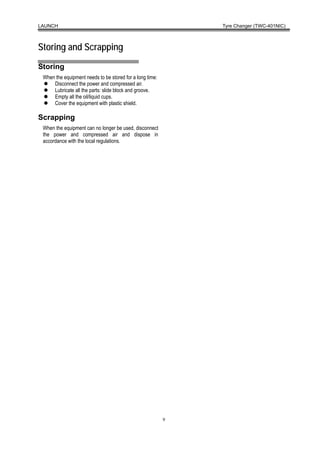 LAUNCH                                                        Tyre Changer (TWC-401NIC)



Storing and Scrapping
Storing
 When the equipment needs to be stored for a long time:
     Disconnect the power and compressed air.
     Lubricate all the parts: slide block and groove.
     Empty all the oil/liquid cups.
     Cover the equipment with plastic shield.

Scrapping
 When the equipment can no longer be used, disconnect
 the power and compressed air and dispose in
 accordance with the local regulations.




                                                          9
 