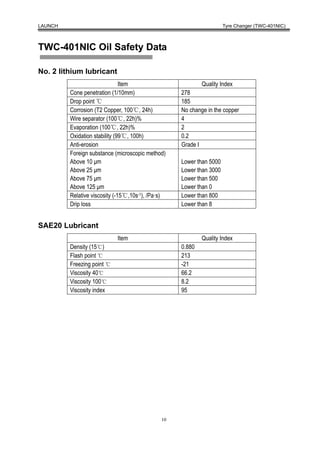 LAUNCH                                                               Tyre Changer (TWC-401NIC)



TWC-401NIC Oil Safety Data

No. 2 lithium lubricant
                               Item                        Quality Index
         Cone penetration (1/10mm)                 278
         Drop point ℃                              185
         Corrosion (T2 Copper, 100℃, 24h)          No change in the copper
         Wire separator (100℃, 22h)%               4
         Evaporation (100℃, 22h)%                  2
         Oxidation stability (99℃, 100h)           0.2
         Anti-erosion                              Grade I
         Foreign substance (microscopic method)
         Above 10 μm                               Lower than 5000
         Above 25 μm                               Lower than 3000
         Above 75 μm                               Lower than 500
         Above 125 μm                              Lower than 0
         Relative viscosity (-15℃,10s-1), /Pa·s)   Lower than 800
         Drip loss                                 Lower than 8


SAE20 Lubricant
                            Item                           Quality Index
         Density (15℃)                             0.880
         Flash point ℃                             213
         Freezing point ℃                          -21
         Viscosity 40℃                             66.2
         Viscosity 100℃                            8.2
         Viscosity index                           95




                                              10
 