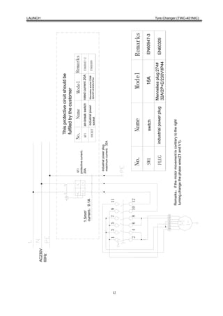 LAUNCH




     AC230V
     60Hz




                                                                                         This protective ciruit should be
                                                                                         fulfiled by the customer
                                                              QF1                      No.            Name              Model             Remarks
                                                             protective current：
                          1.5mm2                             20A                       QF1      air-break switch   rated current 20A      EN60947-2
                          current：9.1A                                                          industrial power   Mennekes socket 536#
                                                                                       SOCKET                                             EN60309
                                                                                                socket             32A/2P+E/230V/IP44



                                                               industrial power plug
                                                               maximum current：32A

              1   3     5       7     9    11




12
              2   4     6       8     1O 12
                                                                  No.                        Name                           Model                     Remarks
                                                                   SW1                       switch                            16A                    EN60947-3

                                                                                   industrial power plug           Mennekes plug 274#
                                                                   PLUG                                                                               EN60309
                                                                                                                   32A/2P+E/230V/IP44
                  U1 U2 U3 U4 V1 Z1


                                          Remarks：if the motor movement is contrary to the right
                                          turning,change the phase wire(Z1 and V1).
                                                                                                                                                                  Tyre Changer (TWC-401NIC)
 
