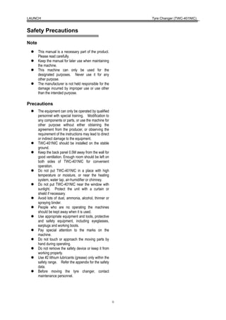 LAUNCH                                                           Tyre Changer (TWC-401NIC)


Safety Precautions

Note
       This manual is a necessary part of the product.
       Please read carefully.
       Keep the manual for later use when maintaining
       the machine.
       This machine can only be used for the
       designated purposes. Never use it for any
       other purpose.
       The manufacturer is not held responsible for the
       damage incurred by improper use or use other
       than the intended purpose.

Precautions
       The equipment can only be operated by qualified
       personnel with special training. Modification to
       any components or parts, or use the machine for
       other purpose without either obtaining the
       agreement from the producer, or observing the
       requirement of the instructions may lead to direct
       or indirect damage to the equipment.
       TWC-401NIC should be installed on the stable
       ground.
       Keep the back panel 0.5M away from the wall for
       good ventilation. Enough room should be left on
       both sides of TWC-401NIC for convenient
       operation.
       Do not put TWC-401NIC in a place with high
       temperature or moisture, or near the heating
       system, water tap, air-humidifier or chimney.
       Do not put TWC-401NIC near the window with
       sunlight. Protect the unit with a curtain or
       shield if necessary.
       Avoid lots of dust, ammonia, alcohol, thinner or
       spraying binder.
       People who are no operating the machines
       should be kept away when it is used.
       Use appropriate equipment and tools, protective
       and safety equipment, including eyeglasses,
       earplugs and working boots.
       Pay special attention to the marks on the
       machine.
       Do not touch or approach the moving parts by
       hand during operating.
       Do not remove the safety device or keep it from
       working properly.
       Use #2 lithium lubricants (grease) only within the
       safety range. Refer the appendix for the safety
       data.
       Before moving the tyre changer, contact
       maintenance personnel.




                                                            ii
 