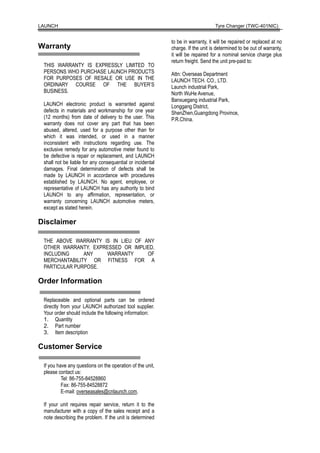 LAUNCH                                                                           Tyre Changer (TWC-401NIC)


                                                           to be in warranty, it will be repaired or replaced at no
Warranty                                                   charge. If the unit is determined to be out of warranty,
                                                           it will be repaired for a nominal service charge plus
                                                           return freight. Send the unit pre-paid to:
 THIS WARRANTY IS EXPRESSLY LIMITED TO
 PERSONS WHO PURCHASE LAUNCH PRODUCTS                      Attn: Overseas Department
 FOR PURPOSES OF RESALE OR USE IN THE                      LAUNCH TECH. CO., LTD.
 ORDINARY COURSE OF THE BUYER’S                            Launch industrial Park,
 BUSINESS.                                                 North WuHe Avenue,
                                                           Banxuegang industrial Park,
 LAUNCH electronic product is warranted against            Longgang District,
 defects in materials and workmanship for one year         ShenZhen,Guangdong Province,
 (12 months) from date of delivery to the user. This       P.R.China.
 warranty does not cover any part that has been
 abused, altered, used for a purpose other than for
 which it was intended, or used in a manner
 inconsistent with instructions regarding use. The
 exclusive remedy for any automotive meter found to
 be defective is repair or replacement, and LAUNCH
 shall not be liable for any consequential or incidental
 damages. Final determination of defects shall be
 made by LAUNCH in accordance with procedures
 established by LAUNCH. No agent, employee, or
 representative of LAUNCH has any authority to bind
 LAUNCH to any affirmation, representation, or
 warranty concerning LAUNCH automotive meters,
 except as stated herein.

Disclaimer

 THE ABOVE WARRANTY IS IN LIEU OF ANY
 OTHER WARRANTY, EXPRESSED OR IMPLIED,
 INCLUDING     ANY   WARRANTY      OF
 MERCHANTABILITY OR FITNESS FOR A
 PARTICULAR PURPOSE.

Order Information

 Replaceable and optional parts can be ordered
 directly from your LAUNCH authorized tool supplier.
 Your order should include the following information:
 1. Quantity
 2. Part number
 3. Item description

Customer Service

 If you have any questions on the operation of the unit,
 please contact us:
          Tel: 86-755-84528860
          Fax: 86-755-84528872
          E-mail: overseasales@cnlaunch.com.

 If your unit requires repair service, return it to the
 manufacturer with a copy of the sales receipt and a
 note describing the problem. If the unit is determined
 