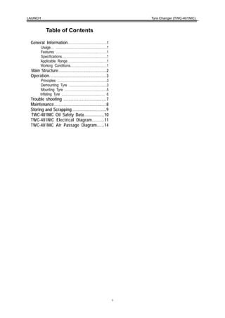 LAUNCH                                       Tyre Changer (TWC-401NIC)


         Table of Contents

 General Information………………………………1
     Usage… …………………………….….………1
     Features ………………………………..………1
     Specifications…………………………..………1
     Applicable Range…………………………...….1
     Working Conditions……………………..…..…1
 Main Structure…………………………………2
 Operation………..………………………..……3
      Principles ………………………………..…….3
      Demounting Tyre …………………….…….…3
      Mounting Tyre ………………………….…..…5
     Inflating Tyre …………………………….…… 6
 Trouble shooting ………………………..……7
 Maintenance………………..……………....….8
 Storing and Scrapping…………..…………...9
 TWC-401NIC Oil Safety Data……….….…10
 TWC-401NIC Electrical Diagram….……11
 TWC-401NIC Air Passage Diagram……14




                                         v
 