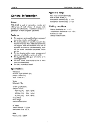 LAUNCH                                                                                    Tyre Changer (TWC-401NIC)


                                                                    Applicable Range
General Information                                                  Max. wheel diameter: 960mm(38″)
                                                                     Max. rim width: 360mm(14″)
                                                                     Rim clamping diameter(outer): 10″－17″
Usage                                                                Rim clamping diameter(inner): 13″－20″

TWC-401NIC is used for demounting, mounting and
inflating tyres of small vehicles. It features simple               Working conditions
operation and high reliability. In addition, it can also be a        Working temperature:-40℃－45℃
great help in car repair garage and tyre dealers.
                                                                     Transport/store temperature:- 40℃－55℃
                                                                     Humidity: 30－95%
Features                                                             Altitude: less than 1000m
     The equipment can be used for different purposes of
     demounting, mounting and inflating tyres.
     The steel mount/demount is cast from excellent alloy
     material with special shape and durable performance.
     The supplied plastic mount/demount head with the
     equipment is made from special engineering plastic
     that has enough intensity and not damage the tyre
     and rim.
     The two clamping cylinder ensures accurate central
     alignment, so that the tyres can be held tightly.
     The layout of the pedals gives convenience to the
     operating personnel.
     The bead breaker shoe can be adjusted to match
     tyres with different widths.
     The tyre is conveniently located.

Specifications
  Dimensions
  Maximum height: 1765mm (69″)
  Length: 1020mm (40″)
  Width: 810mm (32″)

  Weight
  Net weight: 212kg

  Electric specifications
  Voltage to choose:
      A C110V(±5%)       60Hz（±1Hz）
      AC220V(±5%)       50Hz（±1Hz）
      AC230V(±5%)        60Hz（±1Hz）
  Power: 1.1kW
  Phase: Single
  RPM of turntable: 8/min

  Air supply
  Working pressure: 8－10 bar
  Bead breaker force: 14075N

  Noise
  Working noise: <70dB(A)


                                                                1
 