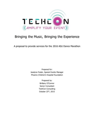 Bringing the Music, Bringing the Experience
A proposal to provide services for the 2016 ASU Dance Marathon
Prepared for:
Jacalyne Foster, Special Events Manager
Phoenix Children’s Hospital Foundation
Prepared by:
Brittany O’Connor
Senior Consultant
TechCon Consulting
October 25th, 2015
 