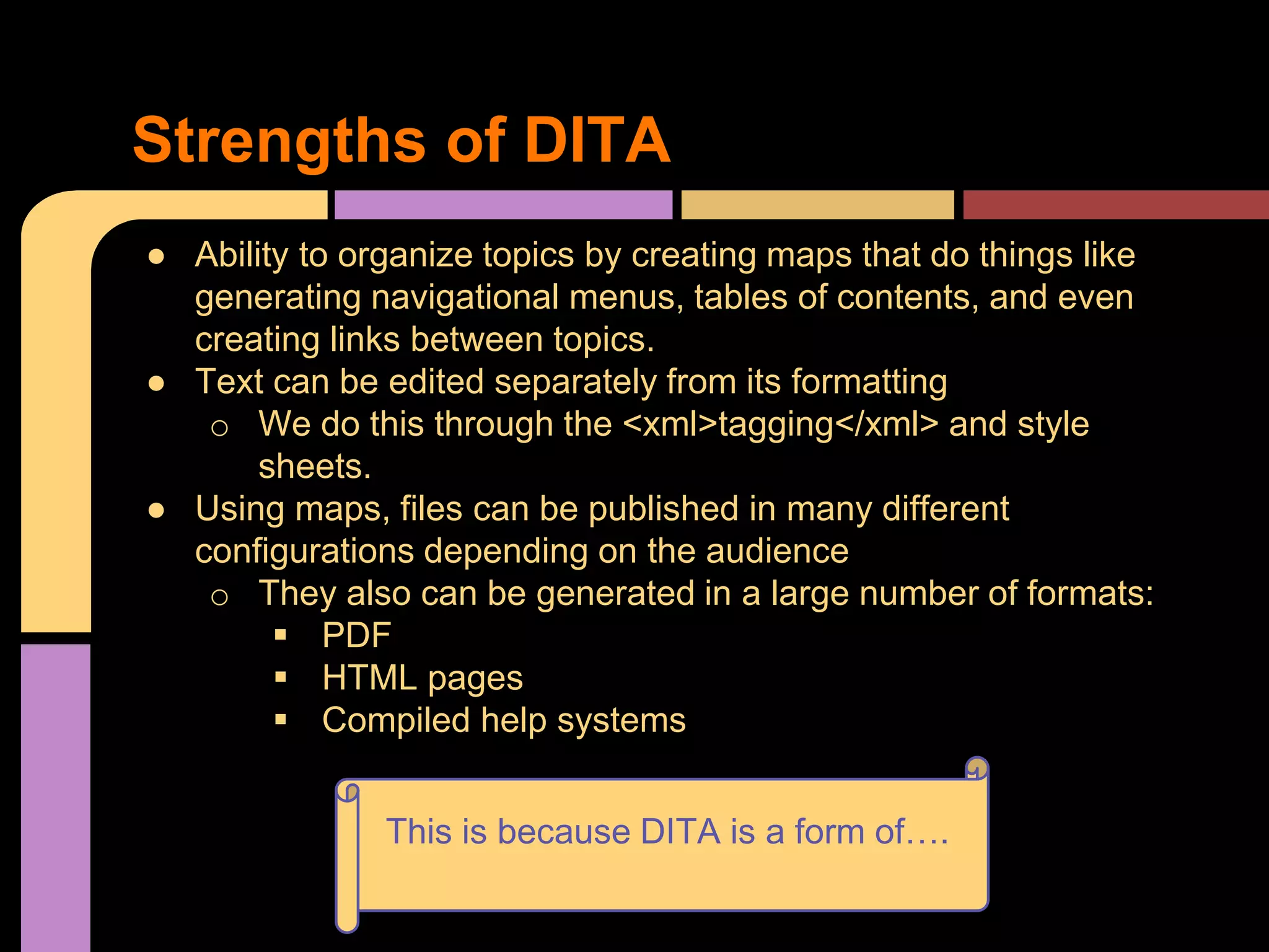 ● Ability to organize topics by creating maps that do things like
generating navigational menus, tables of contents, and even
creating links between topics.
● Text can be edited separately from its formatting
o We do this through the <xml>tagging</xml> and style
sheets.
● Using maps, files can be published in many different
configurations depending on the audience
o They also can be generated in a large number of formats:
 PDF
 HTML pages
 Compiled help systems
Strengths of DITA
This is because DITA is a form of….
 