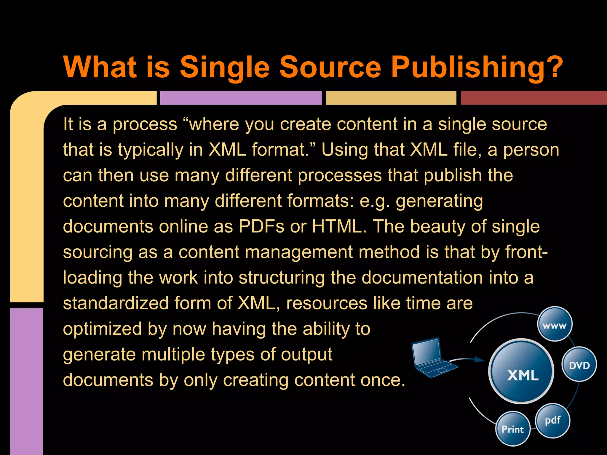 It is a process “where you create content in a single source
that is typically in XML format.” Using that XML file, a person
can then use many different processes that publish the
content into many different formats: e.g. generating
documents online as PDFs or HTML. The beauty of single
sourcing as a content management method is that by front-
loading the work into structuring the documentation into a
standardized form of XML, resources like time are
optimized by now having the ability to
generate multiple types of output
documents by only creating content once.
What is Single Source Publishing?
 