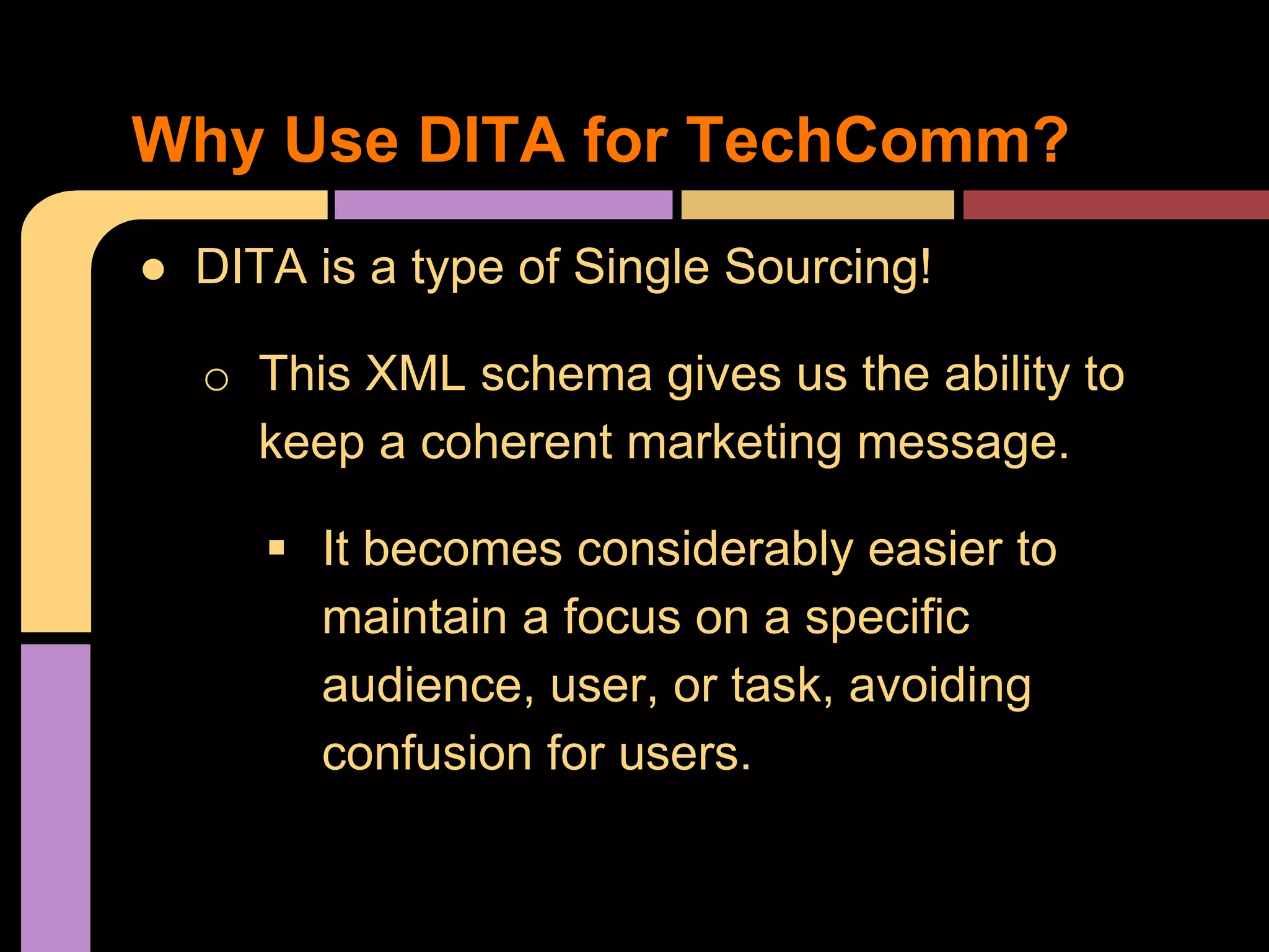 ● DITA is a type of Single Sourcing!
o This XML schema gives us the ability to
keep a coherent marketing message.
 It becomes considerably easier to
maintain a focus on a specific
audience, user, or task, avoiding
confusion for users.
Why Use DITA for TechComm?
 