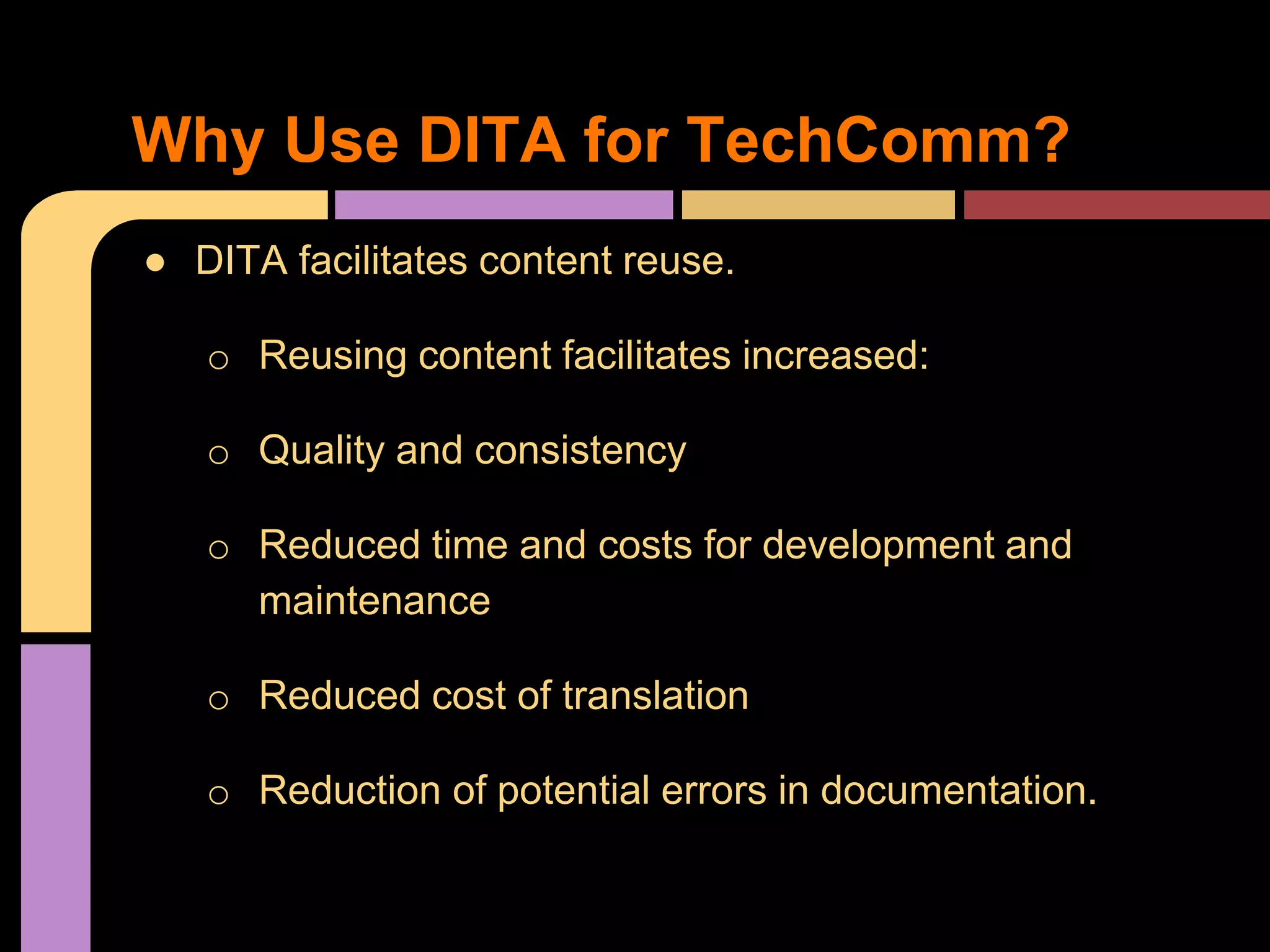 Why Use DITA for TechComm?
● DITA facilitates content reuse.
o Reusing content facilitates increased:
o Quality and consistency
o Reduced time and costs for development and
maintenance
o Reduced cost of translation
o Reduction of potential errors in documentation.
 