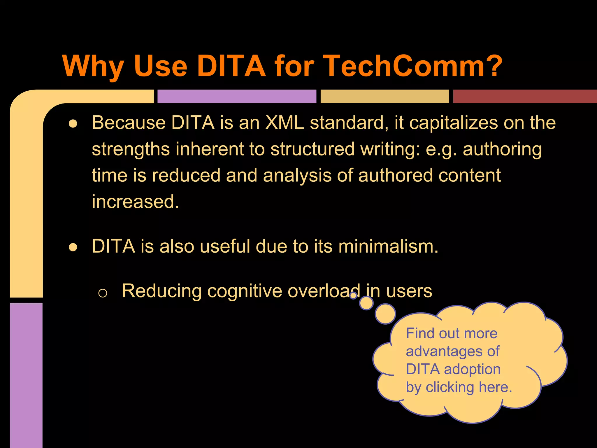● Because DITA is an XML standard, it capitalizes on the
strengths inherent to structured writing: e.g. authoring
time is reduced and analysis of authored content
increased.
● DITA is also useful due to its minimalism.
o Reducing cognitive overload in users
Find out more
advantages of
DITA adoption
by clicking here.
Why Use DITA for TechComm?
 