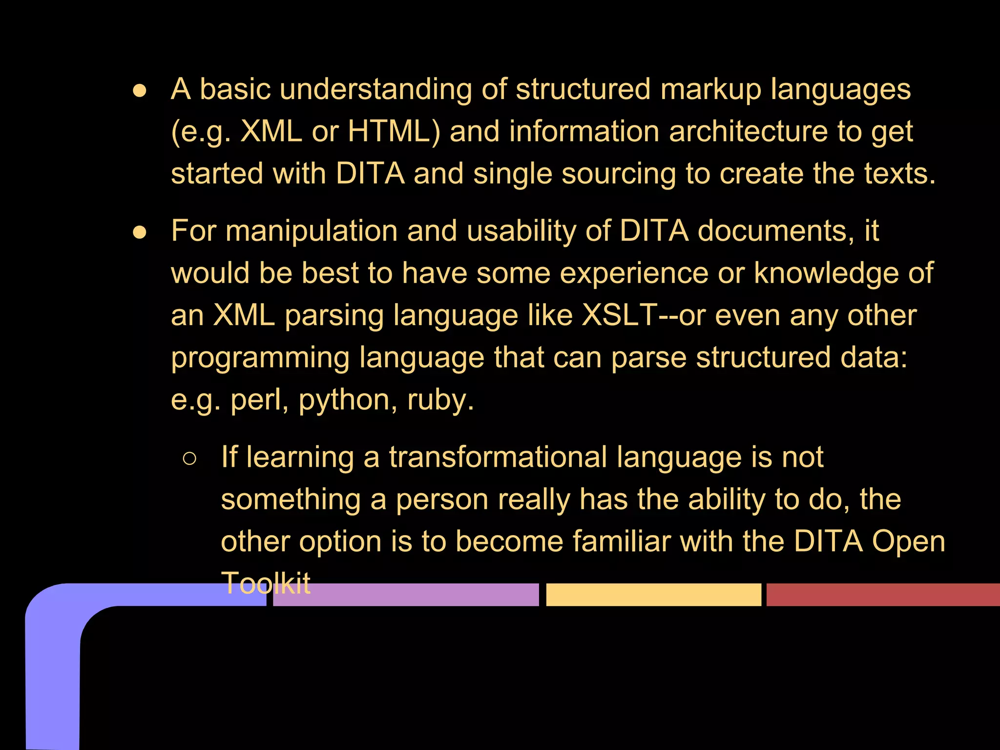 ● A basic understanding of structured markup languages
(e.g. XML or HTML) and information architecture to get
started with DITA and single sourcing to create the texts.
● For manipulation and usability of DITA documents, it
would be best to have some experience or knowledge of
an XML parsing language like XSLT--or even any other
programming language that can parse structured data:
e.g. perl, python, ruby.
○ If learning a transformational language is not
something a person really has the ability to do, the
other option is to become familiar with the DITA Open
Toolkit
What skills do you need to use DITA?
 