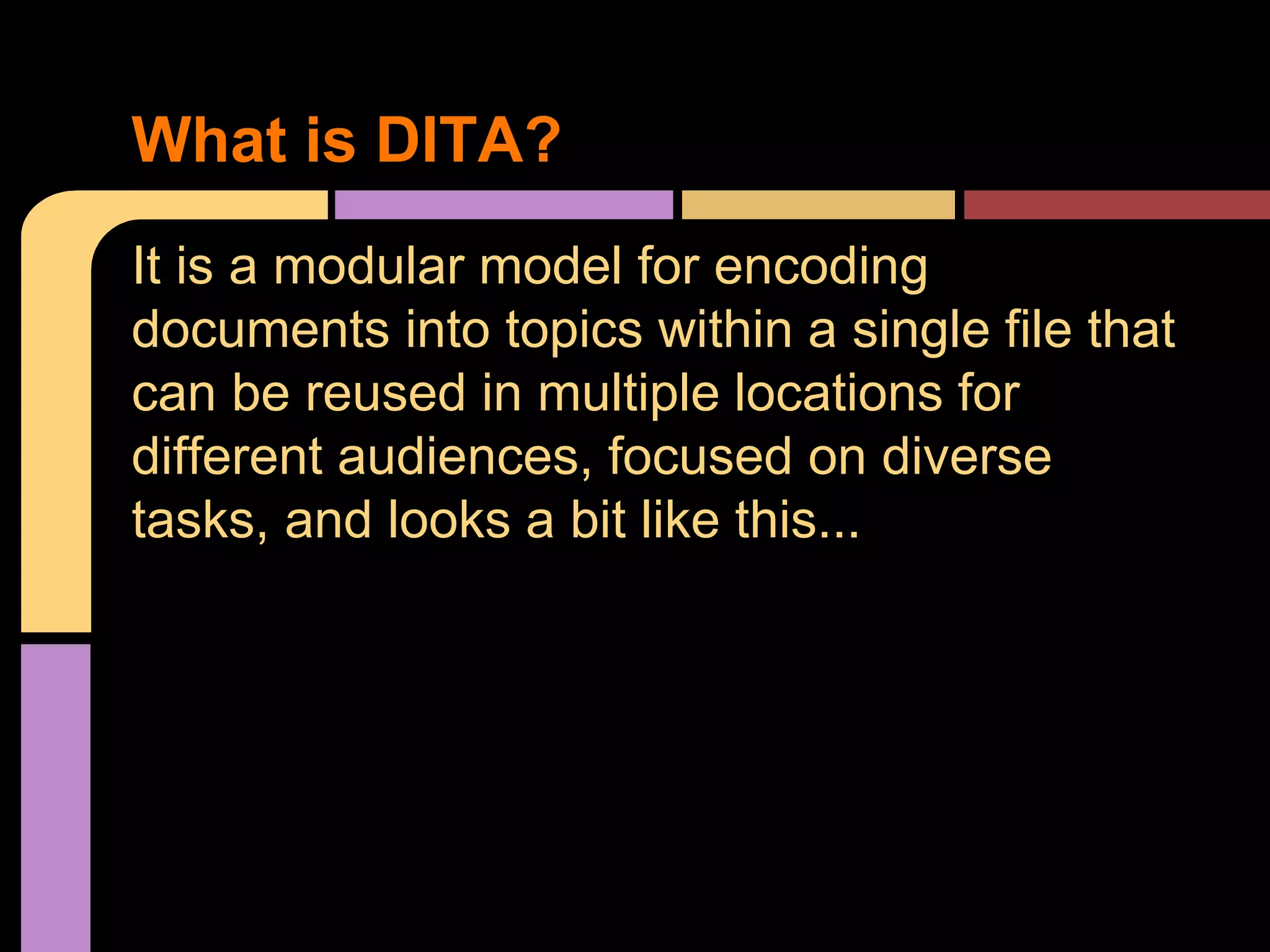 It is a modular model for encoding
documents into topics within a single file that
can be reused in multiple locations for
different audiences, focused on diverse
tasks, and looks a bit like this...
What is DITA?
 