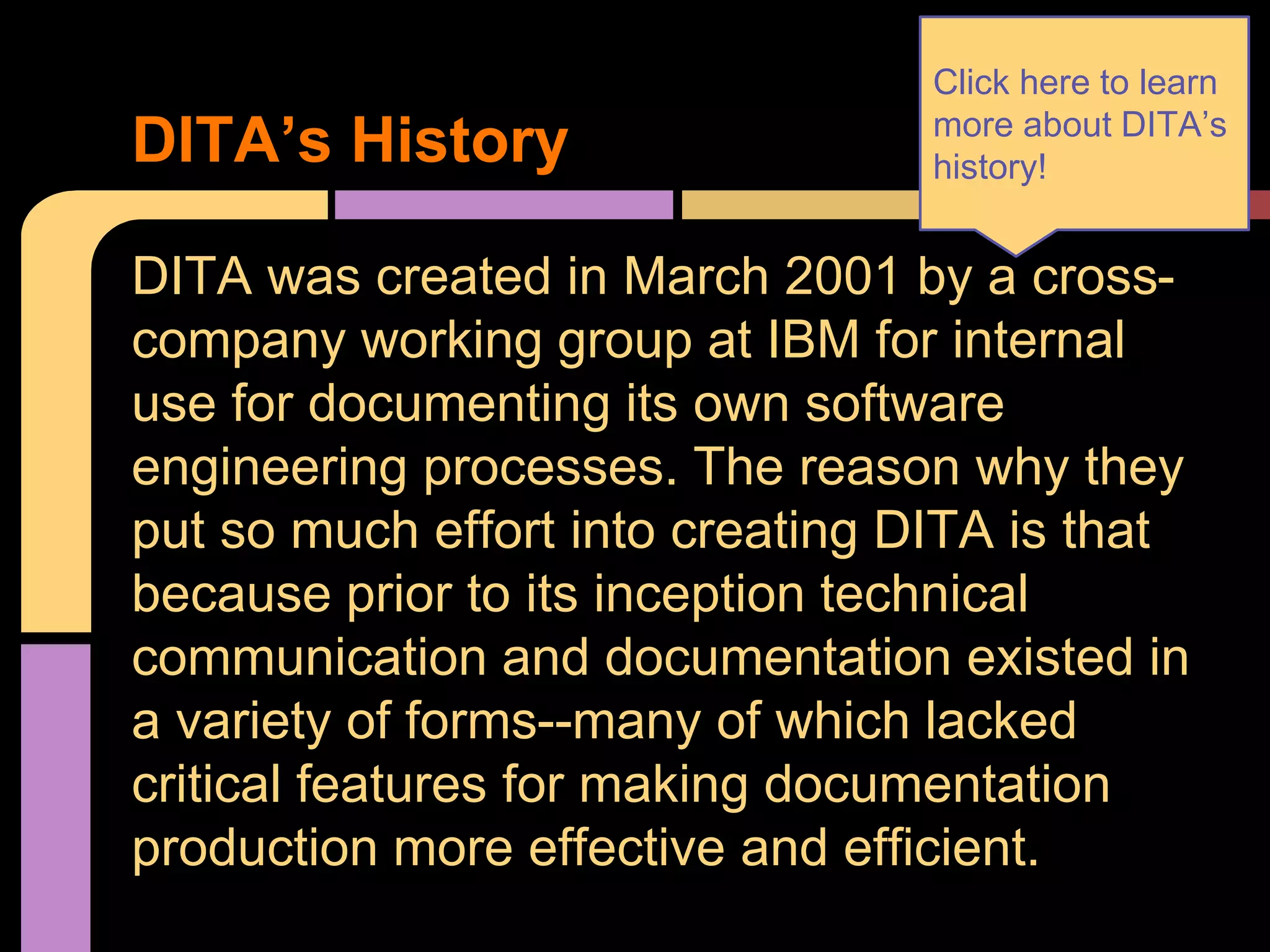 DITA was created in March 2001 by a cross-
company working group at IBM for internal
use for documenting its own software
engineering processes. The reason why they
put so much effort into creating DITA is that
because prior to its inception technical
communication and documentation existed in
a variety of forms--many of which lacked
critical features for making documentation
production more effective and efficient.
DITA’s History
Click here to learn
more about DITA’s
history!
 