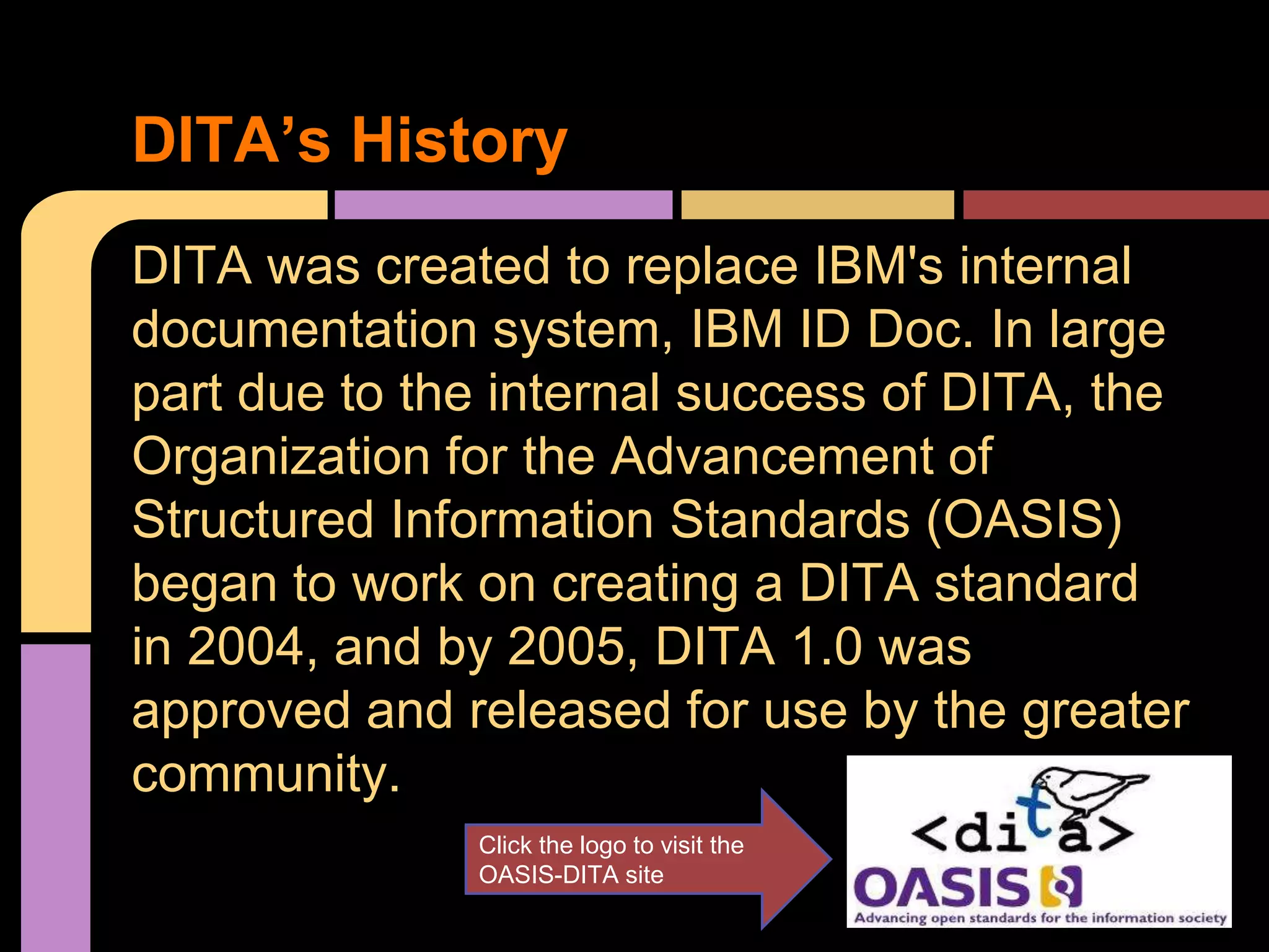 DITA was created to replace IBM's internal
documentation system, IBM ID Doc. In large
part due to the internal success of DITA, the
Organization for the Advancement of
Structured Information Standards (OASIS)
began to work on creating a DITA standard
in 2004, and by 2005, DITA 1.0 was
approved and released for use by the greater
community.
DITA’s History
Click the logo to visit the
OASIS-DITA site
 